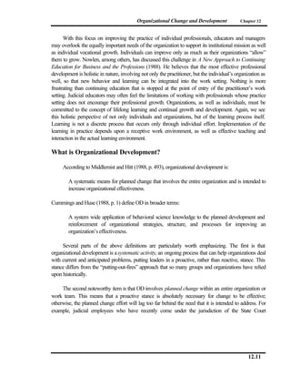 Organizational Change and Development               Chapter 12



      With this focus on improving the practice of individual professionals, educators and managers
may overlook the equally important needs of the organization to support its institutional mission as well
as individual vocational growth. Individuals can improve only as much as their organizations “allow”
them to grow. Nowlen, among others, has discussed this challenge in A New Approach to Continuing
Education for Business and the Professions (1988). He believes that the most effective professional
development is holistic in nature, involving not only the practitioner, but the individual’s organization as
well, so that new behavior and learning can be integrated into the work setting. Nothing is more
frustrating than continuing education that is stopped at the point of entry of the practitioner’s work
setting. Judicial educators may often feel the limitations of working with professionals whose practice
setting does not encourage their professional growth. Organizations, as well as individuals, must be
committed to the concept of lifelong learning and continual growth and development. Again, we see
this holistic perspective of not only individuals and organizations, but of the learning process itself.
Learning is not a discrete process that occurs only through individual effort. Implementation of the
learning in practice depends upon a receptive work environment, as well as effective teaching and
interaction in the actual learning environment.

What is Organizational Development?

     According to Middlemist and Hitt (1988, p. 493), organizational development is:

        A systematic means for planned change that involves the entire organization and is intended to
        increase organizational effectiveness.

Cummings and Huse (1988, p. 1) define OD in broader terms:

        A system wide application of behavioral science knowledge to the planned development and
        reinforcement of organizational strategies, structure, and processes for improving an
        organization’s effectiveness.

     Several parts of the above definitions are particularly worth emphasizing. The first is that
organizational development is a systematic activity, an ongoing process that can help organizations deal
with current and anticipated problems, putting leaders in a proactive, rather than reactive, stance. This
stance differs from the “putting-out-fires” approach that so many groups and organizations have relied
upon historically.

     The second noteworthy item is that OD involves planned change within an entire organization or
work team. This means that a proactive stance is absolutely necessary for change to be effective;
otherwise, the planned change effort will lag too far behind the need that it is intended to address. For
example, judicial employees who have recently come under the jurisdiction of the State Court




                                                                                                   12.11
 