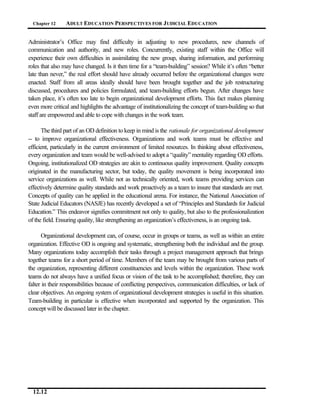 Chapter 12     ADULT EDUCATION PERSPECTIVES FOR J UDICIAL EDUCATION


Administrator’s Office may find difficulty in adjusting to new procedures, new channels of
communication and authority, and new roles. Concurrently, existing staff within the Office will
experience their own difficulties in assimilating the new group, sharing information, and performing
roles that also may have changed. Is it then time for a “team-building” session? While it’s often “better
late than never,” the real effort should have already occurred before the organizational changes were
enacted. Staff from all areas ideally should have been brought together and the job restructuring
discussed, procedures and policies formulated, and team-building efforts begun. After changes have
taken place, it’s often too late to begin organizational development efforts. This fact makes planning
even more critical and highlights the advantage of institutionalizing the concept of team-building so that
staff are empowered and able to cope with changes in the work team.

      The third part of an OD definition to keep in mind is the rationale for organizational development
-- to improve organizational effectiveness. Organizations and work teams must be effective and
efficient, particularly in the current environment of limited resources. In thinking about effectiveness,
every organization and team would be well-advised to adopt a “quality” mentality regarding OD efforts.
Ongoing, institutionalized OD strategies are akin to continuous quality improvement. Quality concepts
originated in the manufacturing sector, but today, the quality movement is being incorporated into
service organizations as well. While not as technically oriented, work teams providing services can
effectively determine quality standards and work proactively as a team to insure that standards are met.
Concepts of quality can be applied in the educational arena. For instance, the National Association of
State Judicial Educators (NASJE) has recently developed a set of “Principles and Standards for Judicial
Education.” This endeavor signifies commitment not only to quality, but also to the professionalization
of the field. Ensuring quality, like strengthening an organization’s effectiveness, is an ongoing task.

      Organizational development can, of course, occur in groups or teams, as well as within an entire
organization. Effective OD is ongoing and systematic, strengthening both the individual and the group.
Many organizations today accomplish their tasks through a project management approach that brings
together teams for a short period of time. Members of the team may be brought from various parts of
the organization, representing different constituencies and levels within the organization. These work
teams do not always have a unified focus or vision of the task to be accomplished; therefore, they can
falter in their responsibilities because of conflicting perspectives, communication difficulties, or lack of
clear objectives. An ongoing system of organizational development strategies is useful in this situation.
Team-building in particular is effective when incorporated and supported by the organization. This
concept will be discussed later in the chapter.




  12.12
 