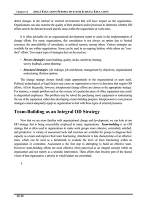 Chapter 12      ADULT EDUCATION PERSPECTIVES FOR J UDICIAL EDUCATION


detect changes in the internal or external environment that will have impact on the organization.
Organizations can also examine the quality of their products and/or processes to determine whether OD
efforts need to be directed toward specific areas within the organization or work team.

      It is often advisable for an organizational development expert to assist in the implementation of
change efforts. For many organizations, this consultation is not always an option due to limited
resources, the unavailability of consultants, or political reasons, among others. Various strategies are
available for use within organizations. Some can be used in an ongoing fashion, while others are “one-
shot” efforts. Two major types of strategies that can be used are:

     •    Process Strategies: team-building, quality circles, sensitivity training,
          survey feedback, career planning.
     •    Structural Strategies: job redesign, job enrichment, management by objectives, organizational
          restructuring, flextime options.

      The change strategy chosen should relate appropriately to the organizational or team need.
Political, technological, or legal factors may cause an organization to move in directions that require OD
efforts. All too frequently, however, interpersonal change efforts are chosen as the appropriate strategy.
For instance, a simple problem such as the overuse of a particular piece of office equipment may result
in disgruntled employees. This problem may be solved by purchasing more equipment or restructuring
the use of the equipment, rather than developing a team-building program. Interpersonal or even process
strategies cannot adequately equip an organization to deal with these types of external pressures.

Team-Building as an Integral OD Strategy
      Now that we are more familiar with organizational change and development, we can look at one
OD strategy that is being successfully employed in many organizations. Team-building is an OD
strategy that is often used in organizations to make work groups more cohesive, committed, satisfied,
and productive. A variety of assessment tools and exercises are available for groups to diagnose their
capacity as a team and improve their team functioning. Attachment A lists characteristics of an effective
team, which can be used as a benchmark to evaluate the level of team functioning within an
organization or committee. Assessment is the first step in attempting to build an effective team.
However, team-building efforts are most effective when perceived as an integral concept within an
organization and not merely as a sporadic intervention. These efforts then become part of the shared
vision of that organization, a priority to which leaders are committed.

      I




  12.14
 