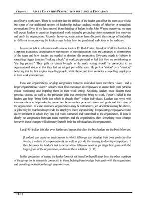 Chapter 12     ADULT EDUCATION PERSPECTIVES FOR J UDICIAL EDUCATION


an effective work team. There is no doubt that the abilities of the leader can affect the team as a whole,
but some of our traditional notions of leadership include outdated modes of behavior or unrealistic
expectations. Even if we have moved from thinking of leaders in the John Wayne stereotype, we may
still expect leaders to create an inspirational work setting by producing vision statements that motivate
and unify the organization. Recently, however, some authors have discussed the concept of leadership
in different terms, moving the leaders even further from the grandstand and closer to the audience.

      In a recent talk to educators and business leaders, Dr. Badi Foster, President of AEtna Institute for
Corporate Education, discussed how the mission of the organization must be connected to all members
of the team and how leaders are needed to develop this connection. Everyone needs to believe in
something bigger than just "making a buck" at work; people need to feel that they are contributing to
"the big picture." Their gifts or talents brought to the work setting should be connected to an
organizational vision so that they feel an integral part of the team. He prefers "vision" over "mission,"
believing that the first implies impelling people, while the second term connotes compelling employees
in their work environment.

      How can organizations develop congruence between individual team members' vision and a
larger organizational vision? Leaders must first encourage all employees to create their own personal
vision, motivating and inspiring them in their work setting. Secondly, leaders must discern these
personal visions, as well as the particular gifts that employees bring to work. Foster’s belief is that
leaders can help “bring forth that which is already there” within individuals. Leaders can work with
team members to help make the connection between their personal visions and goals and the vision of
the organization. In some instances, organizations may be restructured, job descriptions may be altered,
or jobs may be redefined to provide the employee more responsibility. Empowering employees creates
an environment in which they can feel more connected and committed to the organization. If there is
clearly no congruence between team members and the organization, then something must change;
however, these changes will ultimately benefit both the individual and the organization.

     Lee (1991) takes this idea even further and argues that often the best leaders are the best followers:

        [Leaders] can create an environment in which followers can develop their own goals (in other
        words, a culture of empowerment), as well as provide the training to develop competence. It
        then becomes the leader’s task to sense where followers want to go, align their goals with the
        larger goals of the organization, and invite them to follow. (p. 33)

      In this conception of teams, the leader does not set himself or herself apart from the other members
of the group but is intimately connected to them, helping them to align their goals with the organization
and providing motivation through empowerment.




  12.16
 