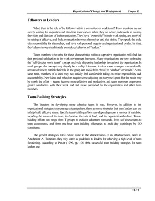 Organizational Change and Development               Chapter 12



Followers as Leaders

      What, then, is the role of the follower within a committee or work team? Team members are not
merely waiting for inspiration and direction from leaders; rather, they are active participants in creating
the vision and direction of their organization. They have “ownership” in their work setting, are involved
in making it effective, and feel a connection between themselves and that vision. They speak the truth,
take responsibility for themselves, and have both personal integrity and organizational loyalty. In short,
they behave in ways traditionally considered behavior of “leaders.”

      Team members who strive for these characteristics within a supportive organization will find that
their personal satisfaction in the work environment increases. Many organizations are now embracing
the “self-directed work team” concept and truly dispersing leadership throughout the organization. In
small groups, this concept may already be a reality. However, it takes some managers a considerable
amount of time to rethink their role in the group and move from “boss” to “enabler” or “coach.” At the
same time, members of a team may not initially feel comfortable taking on more responsibility and
accountability. New ideas and behaviors require some adjusting on everyone’s part. But the result may
be worth the effort -- teams become more effective and productive, and team members experience
greater satisfaction with their work and feel more connected to the organization and other team
members.

Team-Building Strategies

      The literature on developing more cohesive teams is vast. However, in addition to the
organizational strategies to encourage a team culture, there are some strategies that team leaders can use
to help build effective teams. Specific team-building efforts vary depending upon a number of variables,
including the nature of the team, its duration, the task at hand, and the organizational culture. Team-
building efforts can range from T-groups to outdoor adventure weekends, from self-assessments to
team assessments, and from one-hour team-building videotapes to multi-day workshops by OD
consultants.

      The general strategies listed below relate to the characteristics of an effective team, noted in
Attachment A. Therefore, they may serve as guidelines to leaders for achieving a high level of team
functioning. According to Parker (1990, pp. 108-110), successful team-building strategies for team
leaders are:




                                                                                                  12.17
 