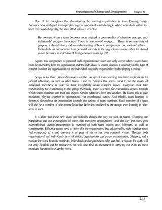 Organizational Change and Development              Chapter 12



     One of the disciplines that characterizes the learning organization is team learning. Senge
discusses how unaligned teams produce a great amount of wasted energy. While individuals within the
team may work diligently, the team effort is low. He writes:

        By contrast, when a team becomes more aligned, a commonality of direction emerges, and
        individuals’ energies harmonize. There is less wasted energy.... There is commonality of
        purpose, a shared vision, and an understanding of how to complement one anothers’ efforts....
        Individuals do not sacrifice their personal interests to the larger team vision; rather the shared
        vision becomes an extension of their personal visions. (p. 235)

     Again, this congruence of personal and organizational vision can only occur when visions have
been developed by both the organization and the individual. A shared vision is a necessity in this type of
context. Neither the organization nor the individual can shirk responsibility in developing a vision.

      Senge notes three critical dimensions of the concept of team learning that have implications for
judicial educators, as well as other teams. First, he believes that teams need to tap the minds of
individual members in order to think insightfully about complex issues. Everyone must take
responsibility for contributing to the group. Secondly, there is a need for coordinated action, through
which team members can trust and expect certain behaviors from one another. He likens this to jazz
musicians playing together in spontaneous, yet coordinated, action. And thirdly, team learning is
dispersed throughout an organization through the actions of team members. Each member of a team
will also be a member of other teams; his or her behavior can therefore encourage team learning in other
areas as well.

      It is clear that these new ideas can radically change the way we look at teams. Changing our
perspective and our expectations of teams can transform organizations and the way that work gets
accomplished. Active participation is required of both team leaders and followers, as well as
commitment. Effective teams need a vision for the organization, but, additionally, each member must
feel connected to it and perceive it as part of his or her own personal vision. Through both
organizational and individual clarity of vision, organizations can expect commitment, diligence, and a
passion for work from its members. Individuals and organizations who can find a passion for work will
not only flourish and be productive, but will also find an excitement in carrying out even the most
mundane functions in everyday work.




                                                                                                 12.19
 