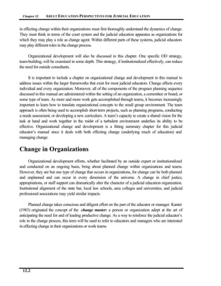 Chapter 12     ADULT EDUCATION PERSPECTIVES FOR J UDICIAL EDUCATION


in effecting change within their organizations must first thoroughly understand the dynamics of change.
They must think in terms of the court system and the judicial education apparatus as organizations for
which they may play a role as change agent. Within different parts of these systems, judicial educators
may play different roles in the change process.

      Organizational development will also be discussed in this chapter. One specific OD strategy,
team-building, will be examined in some depth. This strategy, if institutionalized effectively, can reduce
the need for outside consultants.

      It is important to include a chapter on organizational change and development in this manual to
address issues within the larger frameworks that exist for most judicial educators. Change affects every
individual and every organization. Moreover, all of the components of the program planning sequence
discussed in this manual are administered within the setting of an organization, a committee or board, or
some type of team. As more and more work gets accomplished through teams, it becomes increasingly
important to learn how to translate organizational concepts to the small group environment. The team
approach is often being used to accomplish short-term projects, such as planning programs, conducting
a needs assessment, or developing a new curriculum. A team’s capacity to create a shared vision for the
task at hand and work together in the midst of a turbulent environment underlies its ability to be
effective. Organizational change and development is a fitting summary chapter for this judicial
educator’s manual since it deals with both effecting change (underlying much of education) and
managing change.

Change in Organizations
      Organizational development efforts, whether facilitated by an outside expert or institutionalized
and conducted on an ongoing basis, bring about planned change within organizations and teams.
However, they are but one type of change that occurs in organizations, for change can be both planned
and unplanned and can occur in every dimension of the universe. A change in chief justice,
appropriations, or staff support can dramatically alter the character of a judicial education organization.
Institutional alignment of the state bar, local law schools, area colleges and universities, and judicial
professional associations may yield similar impacts.

      Planned change takes conscious and diligent effort on the part of the educator or manager. Kanter
(1983) originated the concept of the change master: a person or organization adept at the art of
anticipating the need for and of leading productive change. As a way to reinforce the judicial educator’s
role in the change process, this term will be used to refer to educators and managers who are interested
in effecting change in their organizations or work teams.




  12.2
 