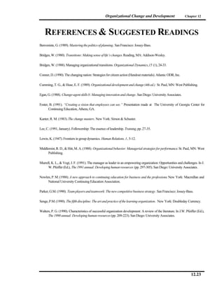 Organizational Change and Development                         Chapter 12




    REFERENCES & SUGGESTED READINGS
Benveniste, G. (1989). Mastering the politics of planning. San Francisco: Jossey-Bass.

Bridges, W. (1980). Transitions: Making sense of life’s changes. Reading, MA: Addison-Wesley.

Bridges, W. (1988). Managing organizational transitions. Organizational Dynamics, 15 (1), 24-33.

Conner, D. (1990). The changing nation: Strategies for citizen action (Handout materials). Atlanta: ODR, Inc.

Cumming, T. G., & Huse, E. F. (1989). Organizational development and change (4th ed.) St. Paul, MN: West Publishing.

Egan, G. (1988). Change-agent skills b: Managing innovation and change. San Diego: University Associates.

Foster, B. (1991). “Creating a vision that employees can see.” Presentation made at The University of Georgia Center for
       Continuing Education, Athens, GA.

Kanter, R. M. (1983). The change masters. New York: Simon & Schuster.

Lee, C. (1991, January). Followership: The essence of leadership. Training, pp. 27-35.

Lewin, K. (1947). Frontiers in group dynamics. Human Relations, 1, 5-12.

Middlemist, R. D., & Hitt, M. A. (1988). Organizational behavior: Managerial strategies for performance. St. Paul, MN: West
      Publishing.

Murrell, K. L., & Vogt, J. F. (1991). The manager as leader in an empowering organization: Opportunities and challenges. In J.
      W. Pfeiffer (Ed.), The 1991 annual: Developing human resources (pp. 297-305). San Diego: University Associates.

Nowlen, P. M. (1988). A new approach to continuing education for business and the professions. New York: Macmillan and
     National University Continuing Education Association.

Parker, G.M. (1990). Team players and teamwork: The new competitive business strategy. San Francisco: Jossey-Bass.

Senge, P.M. (1990). The fifth discipline: The art and practice of the learning organization. New York: Doubleday Currency.

Walters, P. G. (1990). Characteristics of successful organization development: A review of the literature. In J.W. Pfeiffer (Ed.),
      The 1990 annual: Developing human resources (pp. 209-223). San Diego: University Associates.




                                                                                                                       12.23
 