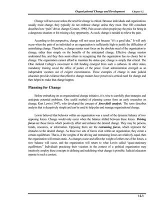 Organizational Change and Development               Chapter 12



      Change will not occur unless the need for change is critical. Because individuals and organizations
usually resist change, they typically do not embrace change unless they must. One OD consultant
describes how “pain” drives change (Conner, 1990). Pain occurs when people pay the price for being in
a dangerous situation or for missing a key opportunity. As such, change is needed to relieve the pain.

      According to this perspective, change will not occur just because “it’s a good idea.” It will only
occur when the pain of an individual or an organization is sufficiently high to justify the difficulties of
assimilating change. Therefore, a change master must focus on the absolute need of the organization to
change, rather than simply on the benefits of the anticipated change. Effective change masters
understand this, and they then assist others in recognizing that the organization has no choice but to
change. The organization cannot afford to maintain the status quo; change is simply that critical. The
Ohio Judicial College’s movement to full funding emerged from such a catharsis. In other states,
mandatory training saved the office of justice of the peace. Court administration emerged as an
independent vocation out of exigent circumstances. These examples of change in state judicial
education provide evidence that effective change masters have perceived a critical need for change and
then helped to make that change happen.

Planning for Change

      Before embarking on an organizational change initiative, it is wise to carefully plan strategies and
anticipate potential problems. One useful method of planning comes from an early researcher on
change, Kurt Lewin (1947), who developed the concept of force-field analysis. The term describes
analysis that is deceptively simple and can be used to help plan and manage organizational change.

       Lewin believed that behavior within an organization was a result of the dynamic balance of two
opposing forces. Change would only occur when the balance shifted between these forces. Driving
forces are those forces which positively affect and enhance the desired change. They may be persons,
trends, resources, or information. Opposing them are the restraining forces, which represent the
obstacles to the desired change. As these two sets of forces exist within an organization, they create a
certain equilibrium. That is, if the weights of the driving and restraining forces are relatively equal, then
the organization will remain static. As changes occur and affect the weight of either one of the forces, a
new balance will occur, and the organization will return to what Lewin called “quasi-stationary
equilibrium.” Individuals practicing their vocation in the context of a political organization may
intuitively employ these concepts in defining and redefining what change is possible. Judicial educators
operate in such a context.




                                                                                                     12.3
 