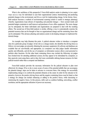 Chapter 12     ADULT EDUCATION PERSPECTIVES FOR J UDICIAL EDUCATION


      What is the usefulness of this perspective? Force-field analysis assists in planning in two major
ways: (a) as a way for individuals to scan their organizational context, brainstorming and predicting
potential changes in the environment; and (b) as a tool for implementing change. In the former, force-
field analysis becomes a method of environmental scanning (which is useful in strategic planning),
whereby organizations keep abreast of impending and potential changes -- from societal trends and
potential budget constraints to staff turnover and purchases of new office equipment. The more change
can be anticipated, the better individuals and organizations are prepared to deal with the resulting
effects. The second use of force-field analysis is similar, offering a way to systematically examine the
potential resources that can be brought to bear on organizational change and the restraining forces that
can be anticipated. This advance planning and analysis assists in developing strategies to implement the
desired change.

      An example may help illustrate this point. A judicial educator wishes to introduce a computer
class for a particular group of judges. In her role as a change master, she identifies the driving forces as
follows: (a) most judges are presently obtaining the necessary equipment, (b) software and databases are
available that are user-friendly and appropriate, (c) computers can help judges handle information
quickly and efficiently, and (d) the use of computers as information sources allows court personnel to
perform other functions. On the other hand, restraining forces may include the following: (a) judges
have limited time for attending additional courses; (b) they appear to be intimidated by computers, so
they passively resist using them; and (c) they feel more comfortable utilizing human resources for their
judicial research rather than a computer and databases.

      Force-field analysis provides the necessary information for the judicial educator to plan most
effectively for change. If he or she is more aware of some of the potential pitfalls that can accompany
the planned change, steps can be taken in advance to overcome them. One strategy for successfully
implementing change is to confront the potential obstacles at the outset. In order for the educator to be
proactive, however, the positive driving forces and the negative restraining forces must be listed, so that
a strategy for change can include enhancing or adding to the positive forces, while decreasing or
minimizing the negative forces. In this process, skills such as coalition building, networking, conflict
resolution, and the appropriate utilization of power are necessary.




  12.4
 