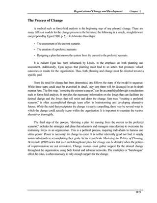 Organizational Change and Development              Chapter 12



The Process of Change

     A method such as force-field analysis is the beginning step of any planned change. There are
many different models for the change process in the literature; the following is a simple, straightforward
one proposed by Egan (1988, p. 5). He delineates three steps:

     •   The assessment of the current scenario.
     •   The creation of a preferred scenario.
     •   Designing a plan that moves the system from the current to the preferred scenario.

      It is evident Egan has been influenced by Lewin, in the emphasis on both planning and
assessment. Additionally, Egan argues that planning must lead to an action that produces valued
outcomes or results for the organization. Thus, both planning and change must be directed toward a
specific goal.

      Once the need for change has been determined, one follows the steps of the model in sequence.
While these steps could each be examined in detail, only step three will be discussed in an in-depth
manner here. The first step, “assessing the current scenario,” can be accomplished through a mechanism
such as force-field analysis. It provides the necessary information on the forces that can facilitate the
desired change and the forces that will resist and deter the change. Step two, “creating a preferred
scenario,” is often accomplished through team effort in brainstorming and developing alternative
futures. While the need that precipitates the change is clearly compelling, there may be several ways in
which the change could actually occur within the organization. It is important to examine the various
alternatives thoroughly.

       The third step of the process, “devising a plan for moving from the current to the preferred
scenario,” includes the strategies and plans that educators and managers must develop to overcome the
restraining forces in an organization. This is a political process, requiring individuals to harness and
utilize power. Power is necessary for change to occur. It is neither inherently good nor bad; it simply
assists individuals in accomplishing their goals. In his recent book Mastering the Politics of Planning,
Benveniste (1989) notes that even well-thought-out plans for change can be derailed when the politics
of implementation are not considered. Change masters must gather support for the desired change
throughout the organization, using both formal and informal networks. The multiplier or “bandwagon”
effect, he notes, is often necessary to rally enough support for the change.




                                                                                                   12.5
 