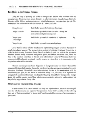 Chapter 12     ADULT EDUCATION PERSPECTIVES FOR J UDICIAL EDUCATION


Key Roles in the Change Process

     During this stage of planning, it is useful to distinguish the different roles associated with the
change process. These roles must remain distinctive in order to implement planned change effectively.
However, within different settings or systems, a judicial educator may play more than one role. The
various roles that individuals can play, as described by Conner (1990), are:

     Change Sponsor:                Individual or group who legitimizes the change.

     Change Advocate:               Individual or group who wants to achieve a change but
                                    does not possess legitimization power.

     Change Agent:                  Individual or group who is responsible for implement-              ing
       the change.

     Change Target:                 Individual or group who must actually change.

       One of the most critical tasks for the educator in implementing change is to harness the support of
an effective change sponsor. The sponsor is in a position to legitimize the change. Sponsorship is
critical to implementing the desired change. Directly or indirectly, pain can motivate the sponsor to
foster the planned change. Within the state judicial system, this sponsor may be the chief justice, the
head of the education committee, or the state court administrator. Conner (1990) argues that weak
sponsors should be educated or replaced, even by someone at a lower level in the organization, or, he
emphasizes, failure will be inevitable.

      Educators and managers are often in the position of change advocates, who perceive the need for
change and desire and advocate the change, but who do not have the necessary organizational power to
implement the change. Alternatively, these individuals may function as the change agent, with the
responsibility (but again, not the power) to implement change. And, of course, in an organizational
change effort, educators and managers may be part of the group affected by the change, or the change
target. It is useful to consider each of these roles in planning strategies not only for implementation, but
for gathering support for the change effort.

Strategies for Implementing Change

      In order to move an OD effort from the idea stage into implementation, educators and managers
must also rally the resources and support of the organization. Kanter (1983) describes how the following
three sets of “basic commodities” or “power tools” can be acquired by members of an organization to
gain power:




  12.6
 