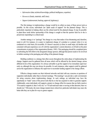 Organizational Change and Development                Chapter 12


     •   Information (data, technical knowledge, political intelligence, expertise).

     •   Resources (funds, materials, staff, time).

     •   Support (endorsement, backing, approval, legitimacy).

      The first strategy in implementing a change would be to collect as many of these power tools as
possible. As this occurs, individuals can “plant seeds of support” for the planned change. This is
particularly important in helping others see the critical need for the planned change. It may be possible
to plant these seeds before sponsorship of the change is sought so that the sponsor feels he or she is
proactively responding to a critical need.

      Another strategy is to “package” the change in a way that makes it less threatening and, therefore,
easier to sell. For instance, it is easier to implement change of a product or a project when it is: (a)
conducted on a trial basis; (b) reversible, if it doesn’t succeed; (c) done in small steps; (d) familiar and
consistent with past experience; (e) a fit with the organization’s current direction; or (f) built on the prior
commitments or projects of the organization (Kanter, 1983). This packaging should be completed prior
to submitting the OD effort to the designated change sponsor, although that person needs to be involved
in further assisting in the packaging and selling of the planned change.

      Building coalitions is a strategy that often occurs throughout the entire phase of implementing the
change. Support must be gathered from all areas which will be affected by the desired change, across
different levels of the organization. It is always advisable to get the support of an immediate supervisor
early on, although this may not always be possible. In such instances, other support could be gathered
across the organization to influence the supervisor to reconsider lending support to the change efforts.

      Effective change masters use their informal networks and deal with any concerns or questions of
supporters individually rather than in formal meetings. “Pre-meetings” can provide a safer environment
for airing concerns about implementing change. In such settings, an individual may have the
opportunity to “trade” some of the power tools that he or she has acquired in order to generate support.
Additionally, some individuals will support a project or change effort for reasons that are fairly reactive:
“If so-and-so supports it, then I will, too," or “If such-and-such state is moving in that direction, then we
should, too.” Obviously, the more change masters know about how particular individuals may react, the
better able they are to plan for ways to garner support.




                                                                                                       12.7
 
