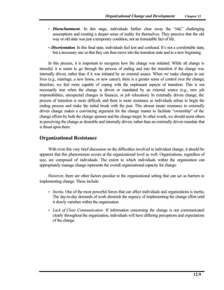 Organizational Change and Development               Chapter 12


     •    Disenchantment. In this stage, individuals further clear away the “old,” challenging
          assumptions and creating a deeper sense of reality for themselves. They perceive that the old
          way or old state was just a temporary condition, not an immutable fact of life.
     •   Disorientation. In this final state, individuals feel lost and confused. It’s not a comfortable state,
          but a necessary one so that they can then move into the transition state and to a new beginning.

       In this process, it is important to recognize how the change was initiated. While all change is
stressful, it is easier to go through the process of ending and into the transition if the change was
internally driven, rather than if it was initiated by an external source. When we make changes in our
lives (e.g., marriage, a new home, or new career), there is a greater sense of control over the change;
therefore, we feel more capable of coping with the unpleasant aspects of transition. This is not
necessarily true when the change is driven or mandated by an external source (e.g., new job
responsibilities, unexpected changes in finances, or job relocation). In externally driven change, the
process of transition is more difficult, and there is more resistance as individuals refuse to begin the
ending process and make the initial break with the past. This almost innate resistance to externally
driven change makes a convincing argument for the change master to facilitate “ownership” of the
change efforts by both the change sponsor and the change target. In other words, we should assist others
in perceiving the change as desirable and internally driven, rather than an externally driven mandate that
is thrust upon them.

Organizational Resistance

      With even this very brief discussion on the difficulties involved in individual change, it should be
apparent that this phenomenon occurs at the organizational level as well. Organizations, regardless of
size, are composed of individuals. The extent to which individuals within the organization can
appropriately manage change represents the overall organizational capacity for change.

     However, there are other factors peculiar to the organizational setting that can act as barriers to
implementing change. These include:

     •    Inertia. One of the most powerful forces that can affect individuals and organizations is inertia.
          The day-to-day demands of work diminish the urgency of implementing the change effort until
          it slowly vanishes within the organization.
     •    Lack of Clear Communication. If information concerning the change is not communicated
          clearly throughout the organization, individuals will have differing perceptions and expectations
          of the change.




                                                                                                       12.9
 