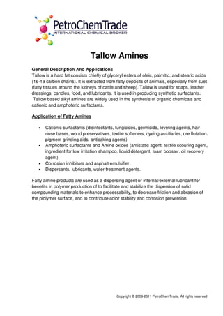 Copyright © 2009-2011 PetroChemTrade. All rights reserved
Tallow Amines
General Description And Applications
Tallow is a hard fat consists chiefly of glyceryl esters of oleic, palmitic, and stearic acids
(16-18 carbon chains). It is extracted from fatty deposits of animals, especially from suet
(fatty tissues around the kidneys of cattle and sheep). Tallow is used for soaps, leather
dressings, candles, food, and lubricants. It is used in producing synthetic surfactants.
Tallow based alkyl amines are widely used in the synthesis of organic chemicals and
cationic and amphoteric surfactants.
Application of Fatty Amines
• Cationic surfactants (disinfectants, fungicides, germicide, leveling agents, hair
rinse bases, wood preservatives, textile softeners, dyeing auxiliaries, ore flotation.
pigment grinding aids. anticaking agents)
• Amphoteric surfactants and Amine oxides (antistatic agent, textile scouring agent,
ingredient for low irritation shampoo, liquid detergent, foam booster, oil recovery
agent)
• Corrosion inhibitors and asphalt emulsifier
• Dispersants, lubricants, water treatment agents.
Fatty amine products are used as a dispersing agent or internal/external lubricant for
benefits in polymer production of to facilitate and stabilize the dispersion of solid
compounding materials to enhance processability, to decrease friction and abrasion of
the plolymer surface, and to contribute color stability and corrosion prevention.
 