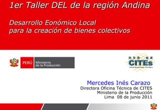 1er Taller DEL de la región Andina Desarrollo Eonómico Local  para la creación de bienes colectivos  Mercedes Inés Carazo  Directora Oficina Técnica de CITES Ministerio de la Producción Lima  08 de junio 2011 