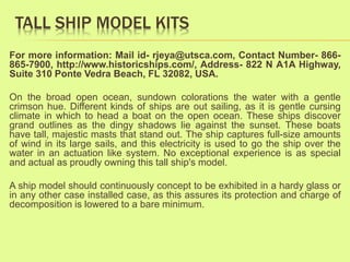 TALL SHIP MODEL KITS
For more information: Mail id- rjeya@utsca.com, Contact Number- 866-
865-7900, http://www.historicships.com/, Address- 822 N A1A Highway,
Suite 310 Ponte Vedra Beach, FL 32082, USA.
On the broad open ocean, sundown colorations the water with a gentle
crimson hue. Different kinds of ships are out sailing, as it is gentle cursing
climate in which to head a boat on the open ocean. These ships discover
grand outlines as the dingy shadows lie against the sunset. These boats
have tall, majestic masts that stand out. The ship captures full-size amounts
of wind in its large sails, and this electricity is used to go the ship over the
water in an actuation like system. No exceptional experience is as special
and actual as proudly owning this tall ship's model.
A ship model should continuously concept to be exhibited in a hardy glass or
in any other case installed case, as this assures its protection and charge of
decomposition is lowered to a bare minimum.
 