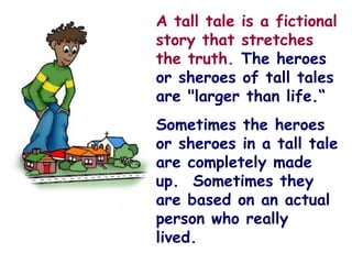  
                                   A tall tale is a fictional
                                   story that stretches
                                   the truth. The heroes
                                   or sheroes of tall tales
                                   are "larger than life.“
                                                                

                                      Sometimes the heroes
                                                 
                                      or sheroes in a tall tale
                                      are completely made
                                      up. Sometimes they
                                      are based on an actual
                                      person who really
                                      lived. 
                               
 