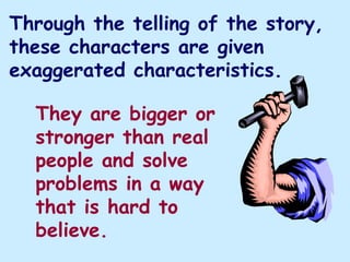 Through the telling of the story,
these characters are given
exaggerated characteristics.

  They are bigger or
  stronger than real
  people and solve
  problems in a way
  that is hard to
  believe.
 