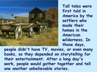 Tall tales were
                             first told in
                             America by the
                             settlers who
                             made their
                             homes in the
                             American
                             wilderness. In
                             those days,
people didn't have TV, movies, or even many
books, so they depended on storytelling for
their entertainment. After a long day's
work, people would gather together and tell
one another unbelievable stories. 
 