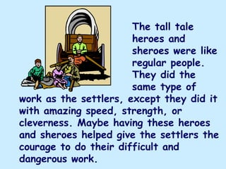 The tall tale
                       heroes and
                       sheroes were like
                       regular people.
                       They did the
                       same type of
work as the settlers, except they did it
with amazing speed, strength, or
cleverness. Maybe having these heroes
and sheroes helped give the settlers the
courage to do their difficult and
dangerous work.
 