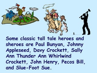 Some classic tall tale heroes and
sheroes are Paul Bunyan, Johnny
Appleseed, Davy Crockett, Sally
Ann Thunder Ann Whirlwind
Crockett, John Henry, Pecos Bill,
and Slue-Foot Sue.
 