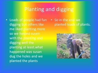 Planting and digging
• Loads of people had fun
digging but others like
me liked planting more
so we helped susen
with the planting and
digging well the
planting at least.what
happened was susan
dug the holes and we
planted the plants
• So in the end we
planted loads of plants.
 