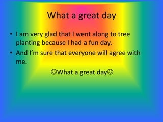 What a great day
• I am very glad that I went along to tree
planting because I had a fun day.
• And I’m sure that everyone will agree with
me.
What a great day
 