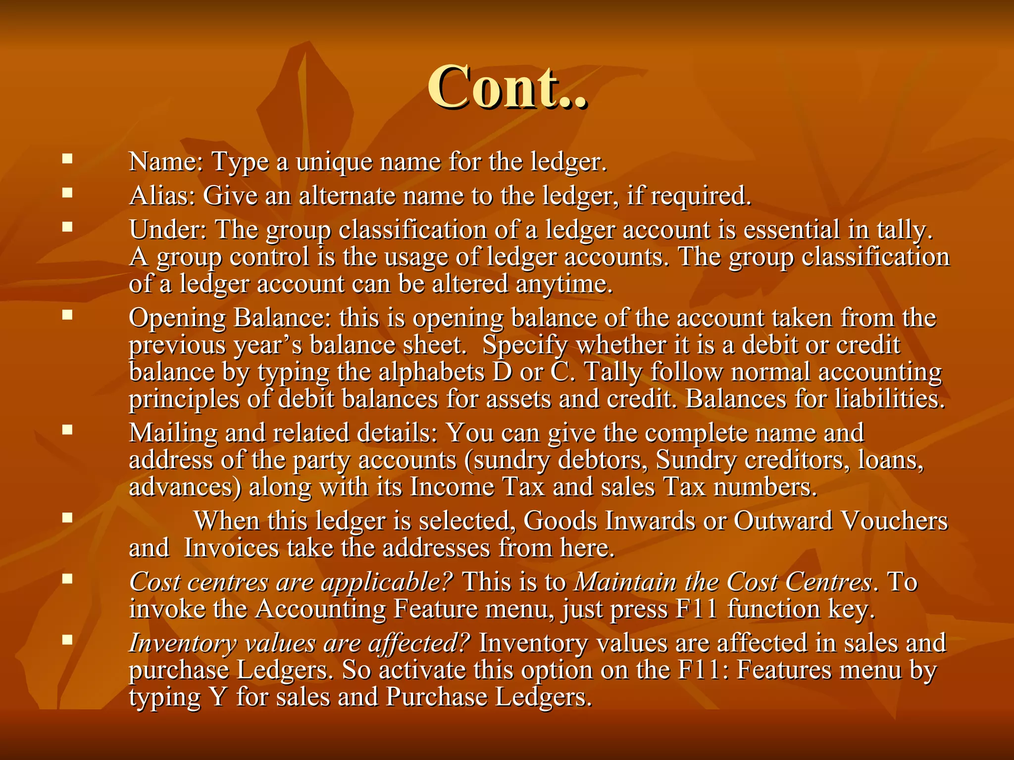Cont.. Name: Type a unique name for the ledger.  Alias: Give an alternate name to the ledger, if required. Under: The group classification of a ledger account is essential in tally. A group control is the usage of ledger accounts. The group classification of a ledger account can be altered anytime. Opening Balance: this is opening balance of the account taken from the previous year’s balance sheet.  Specify whether it is a debit or credit balance by typing the alphabets D or C. Tally follow normal accounting principles of debit balances for assets and credit. Balances for liabilities. Mailing and related details: You can give the complete name and address of the party accounts (sundry debtors, Sundry creditors, loans, advances) along with its Income Tax and sales Tax numbers. When this ledger is selected, Goods Inwards or Outward Vouchers and  Invoices take the addresses from here. Cost centres are applicable?  This is to  Maintain the Cost Centres . To invoke the Accounting Feature menu, just press F11 function key. Inventory values are affected?  Inventory values are affected in sales and purchase Ledgers. So activate this option on the F11: Features menu by typing Y for sales and Purchase Ledgers. 