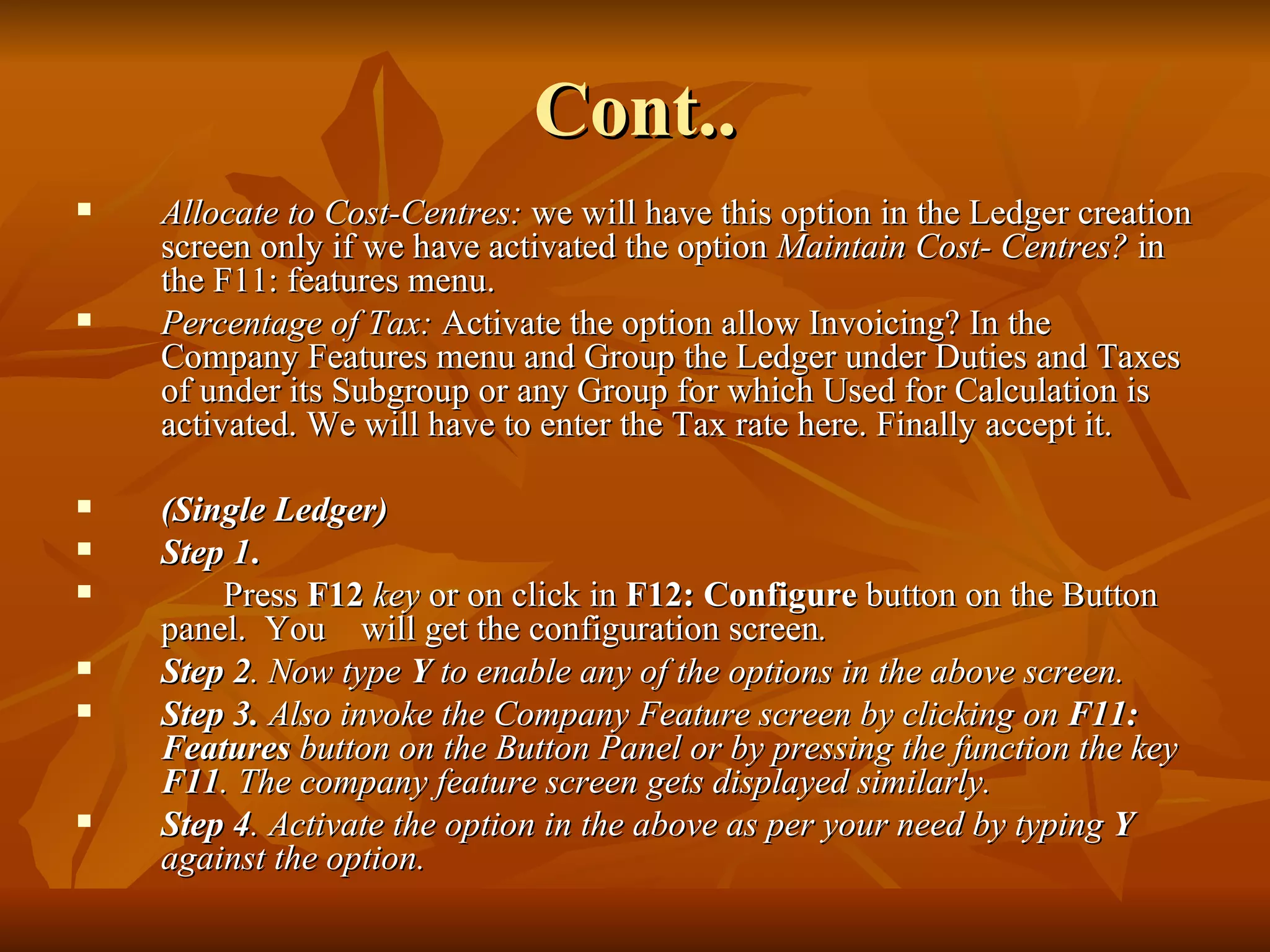 Cont.. Allocate to Cost-Centres:  we will have this option in the Ledger creation screen only if we have activated the option  Maintain Cost- Centres?  in the F11: features menu. Percentage of Tax:  Activate the option allow Invoicing? In the Company Features menu and Group the Ledger under Duties and Taxes of under its Subgroup or any Group for which Used for Calculation is activated. We will have to enter the Tax rate here. Finally accept it. (Single Ledger) Step 1 .  Press  F12   key  or on click in  F12: Configure  button on the Button panel.  You  will get the configuration screen . Step 2 . Now type  Y  to enable any of the options in the above screen. Step 3.  Also invoke the Company Feature screen by clicking on  F11: Features  button on the Button Panel or by pressing the function the key  F11 . The company feature screen gets displayed similarly. Step 4 . Activate the option in the above as per your need by typing  Y  against the option. 