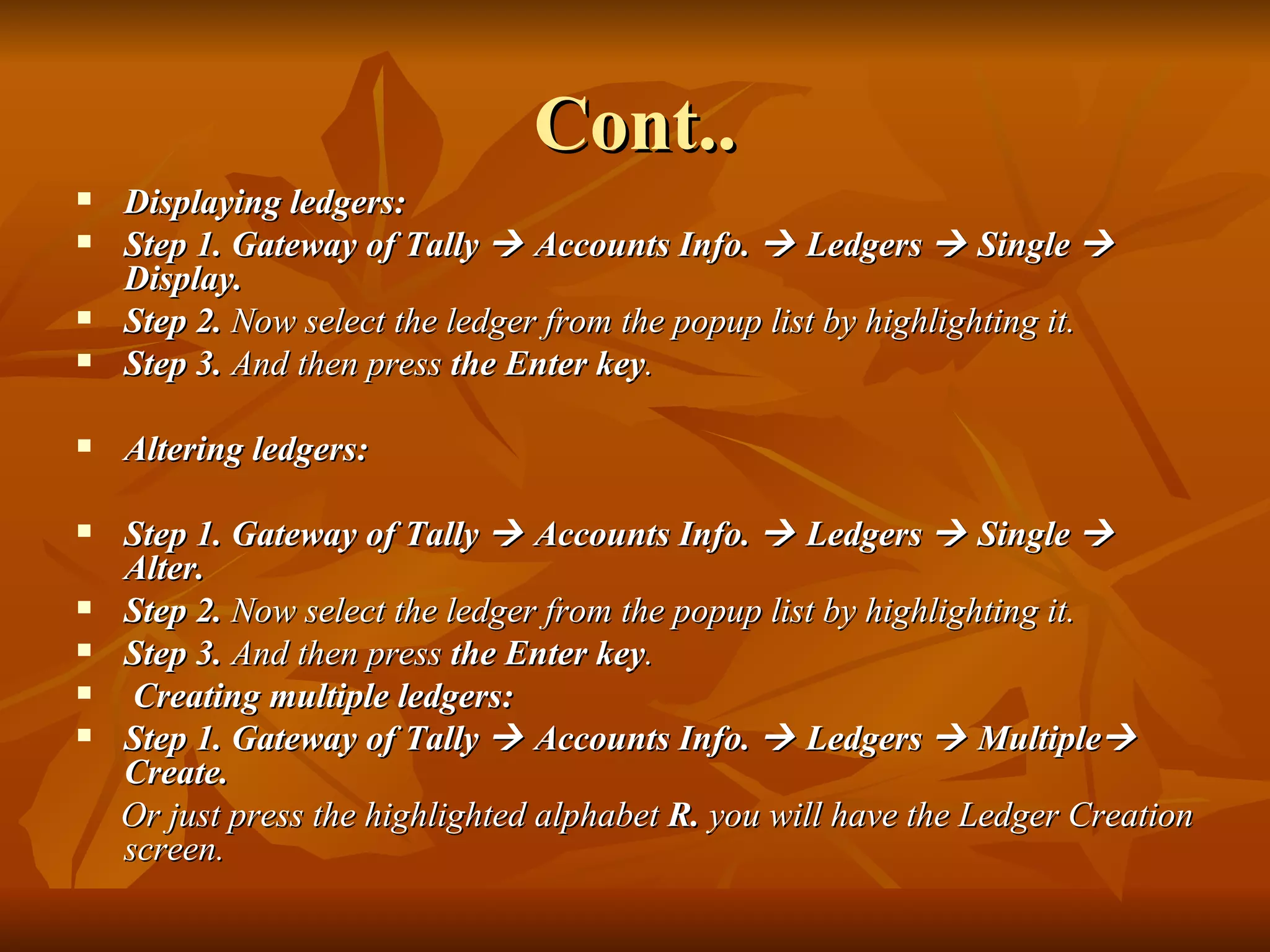 Cont.. Displaying ledgers:  Step 1. Gateway of Tally    Accounts Info.    Ledgers    Single    Display.  Step 2.  Now select the ledger from the popup list by highlighting it. Step 3.  And then press  the Enter key . Altering ledgers:  Step 1. Gateway of Tally    Accounts Info.    Ledgers    Single    Alter.  Step 2.  Now select the ledger from the popup list by highlighting it. Step 3.  And then press  the Enter key . Creating multiple ledgers: Step 1. Gateway of Tally    Accounts Info.    Ledgers    Multiple   Create.  Or just press the highlighted alphabet  R.  you will have the Ledger Creation screen. 