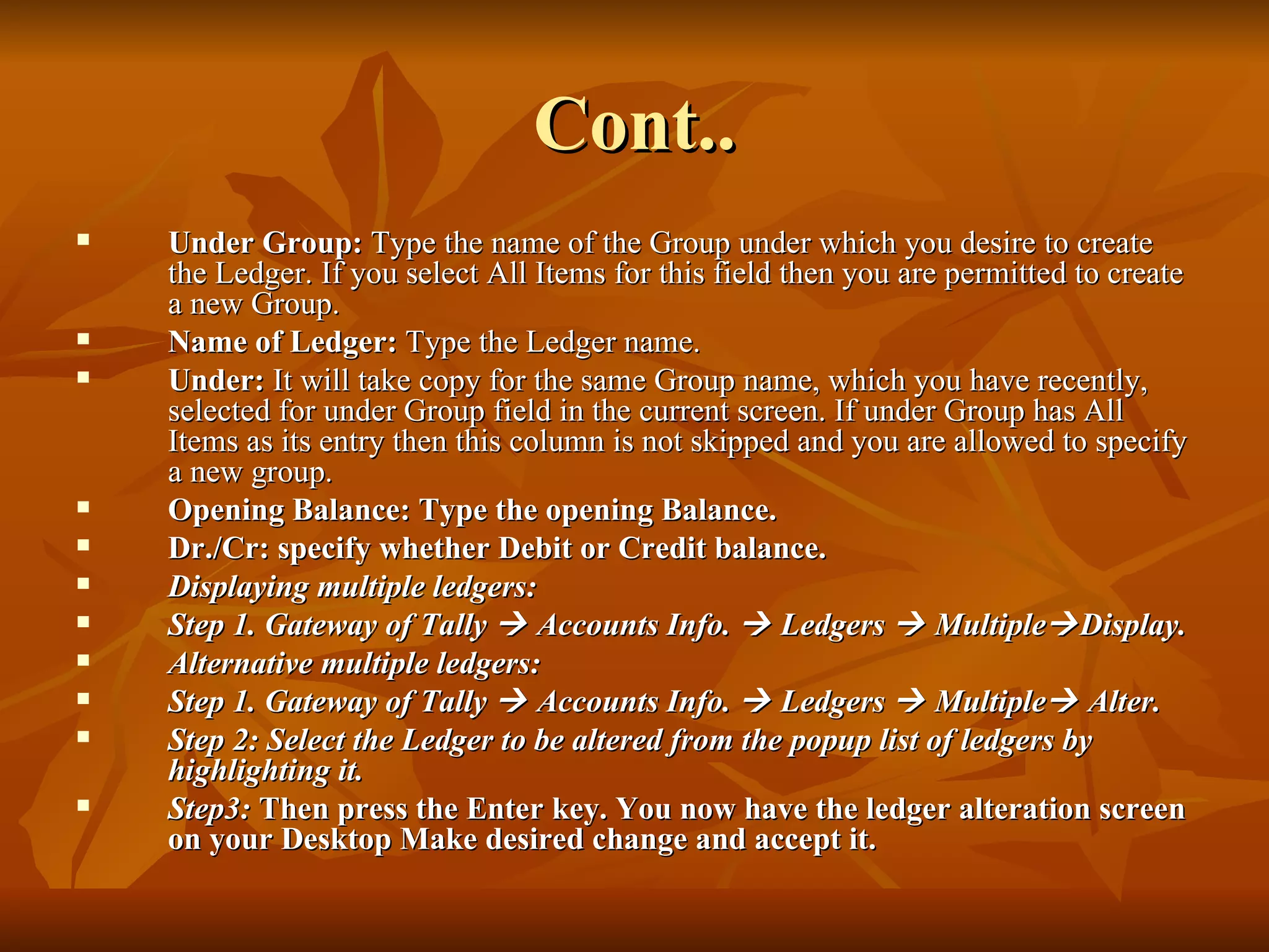 Cont.. Under Group:  Type the name of the Group under which you desire to create the Ledger. If you select All Items for this field then you are permitted to create a new Group. Name of Ledger:  Type the Ledger name. Under:  It will take copy for the same Group name, which you have recently, selected for under Group field in the current screen. If under Group has All Items as its entry then this column is not skipped and you are allowed to specify a new group. Opening Balance: Type the opening Balance. Dr./Cr: specify whether Debit or Credit balance. Displaying multiple ledgers: Step 1. Gateway of Tally    Accounts Info.    Ledgers    Multiple  Display. Alternative multiple ledgers: Step 1. Gateway of Tally    Accounts Info.    Ledgers    Multiple   Alter.  Step 2: Select the Ledger to be altered from the popup list of ledgers by highlighting it. Step3:  Then press the Enter key. You now have the ledger alteration screen on your Desktop Make desired change and accept it. 