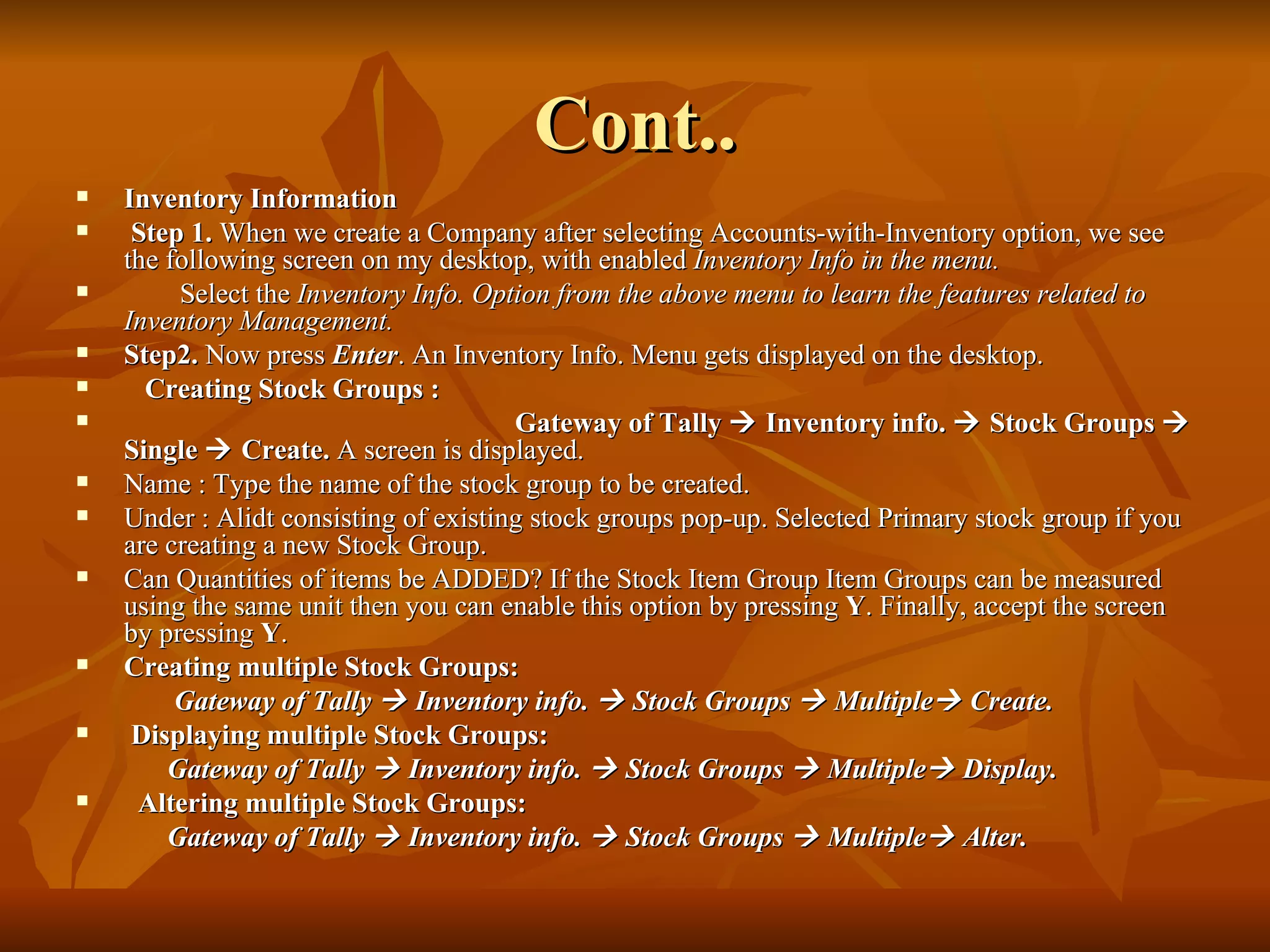Cont.. Inventory Information Step 1.  When we create a Company after selecting Accounts-with-Inventory option, we see the following screen on my desktop, with enabled  Inventory Info in the menu. Select the  Inventory Info. Option from the above menu to learn the features related to Inventory Management. Step2.  Now press  Enter . An Inventory Info. Menu gets displayed on the desktop.  Creating Stock Groups : Gateway of Tally    Inventory info.    Stock Groups    Single    Create.  A screen is displayed. Name : Type the name of the stock group to be created.  Under : Alidt consisting of existing stock groups pop-up. Selected Primary stock group if you are creating a new Stock Group. Can Quantities of items be ADDED? If the Stock Item Group Item Groups can be measured  using the same unit then you can enable this option by pressing  Y . Finally, accept the screen by pressing  Y . Creating multiple Stock Groups: Gateway of Tally    Inventory info.    Stock Groups    Multiple   Create. Displaying multiple Stock Groups: Gateway of Tally    Inventory info.    Stock Groups    Multiple   Display. Altering multiple Stock Groups: Gateway of Tally    Inventory info.    Stock Groups    Multiple   Alter. 