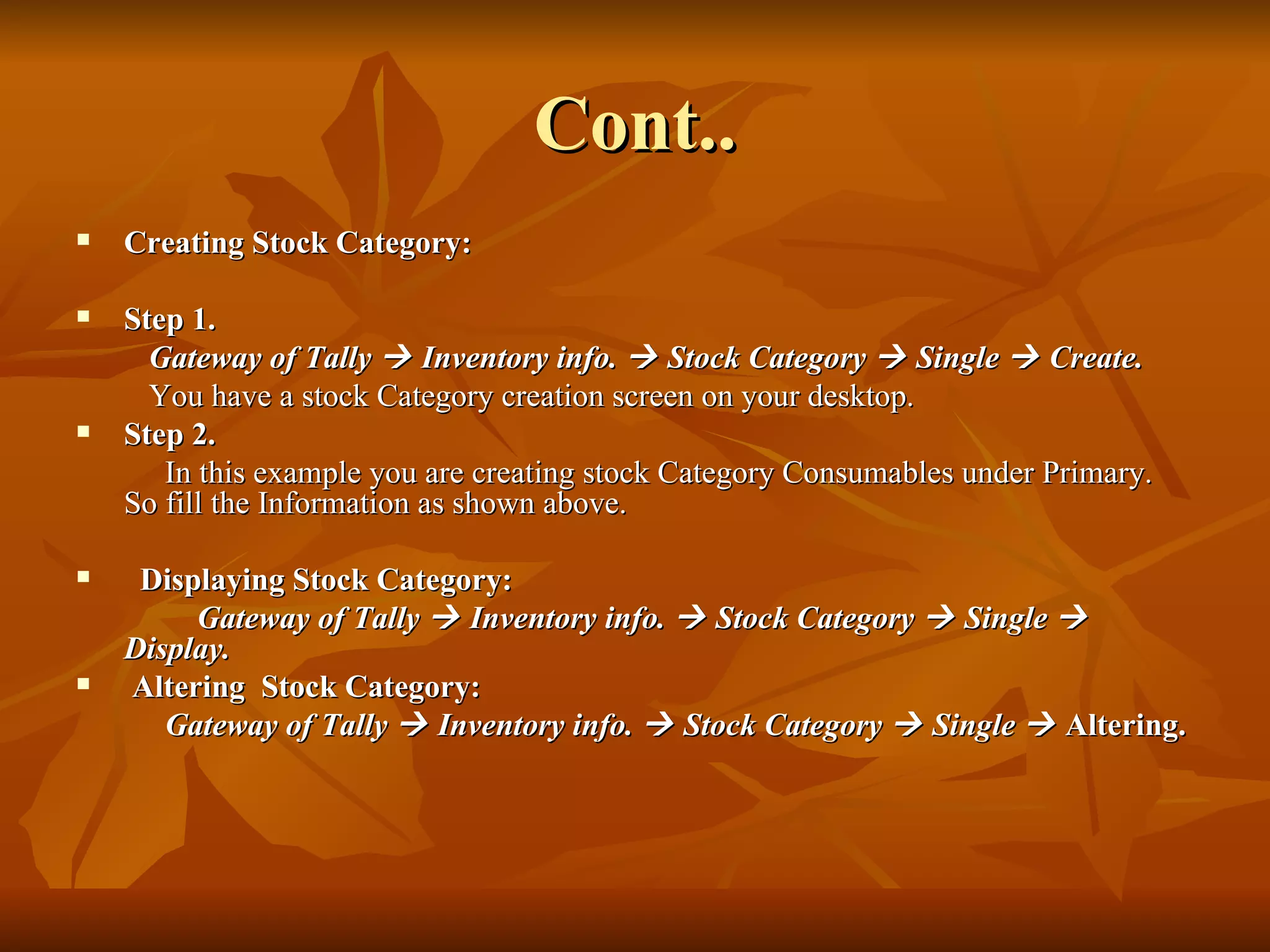 Cont.. Creating Stock Category: Step 1. Gateway of Tally    Inventory info.    Stock Category    Single    Create.   You have a stock Category creation screen on your desktop. Step 2. In this example you are creating stock Category Consumables under Primary. So fill the Information as shown above. Displaying Stock Category: Gateway of Tally    Inventory info.    Stock Category    Single    Display. Altering   Stock Category: Gateway of Tally    Inventory info.    Stock Category    Single     Altering. 