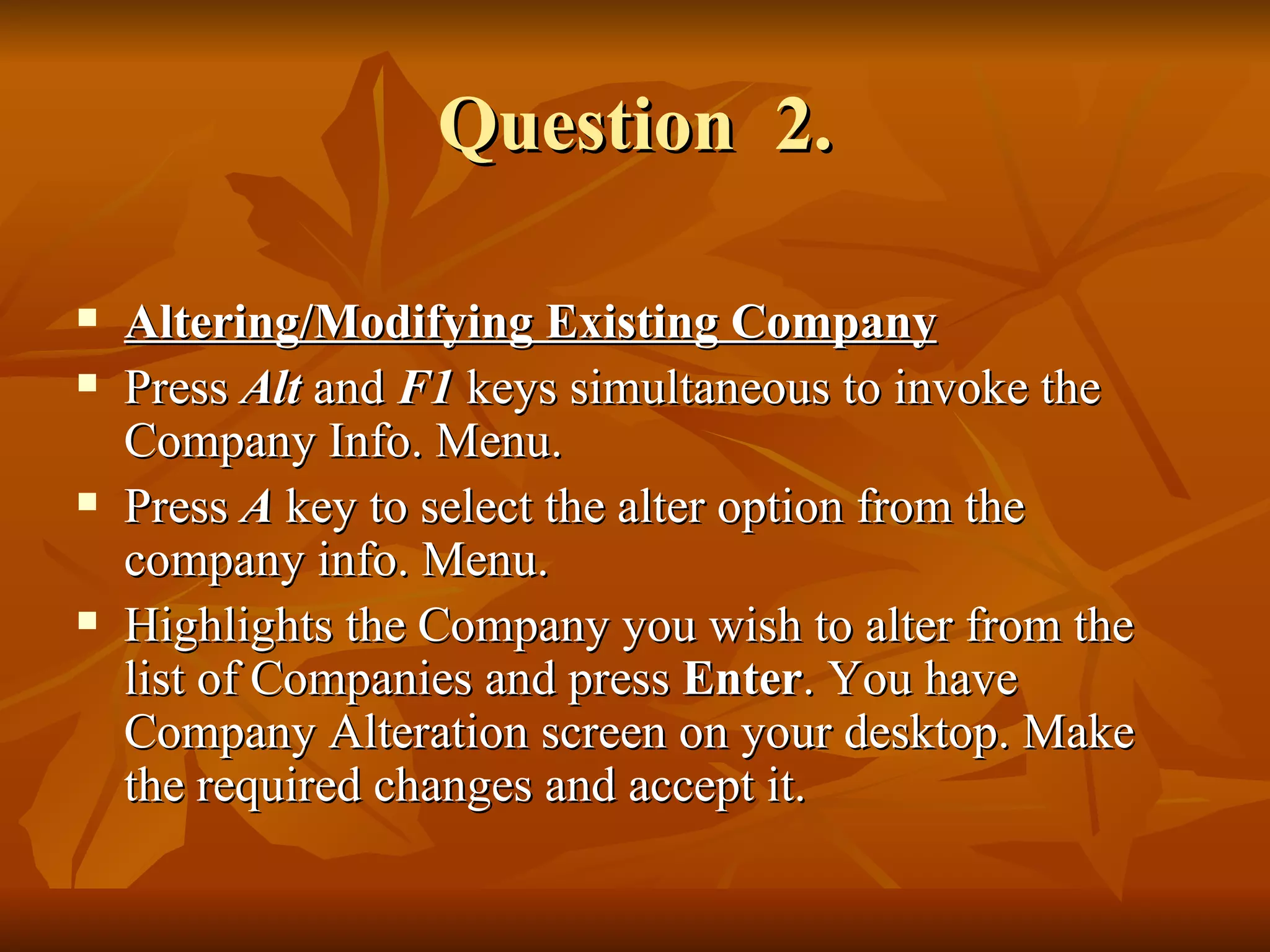 Question  2. Altering/Modifying Existing Company Press  Alt  and  F1  keys simultaneous to invoke the Company Info. Menu. Press  A  key to select the alter option from the company info. Menu. Highlights the Company you wish to alter from the list of Companies and press  Enter . You have Company Alteration screen on your desktop. Make the required changes and accept it. 