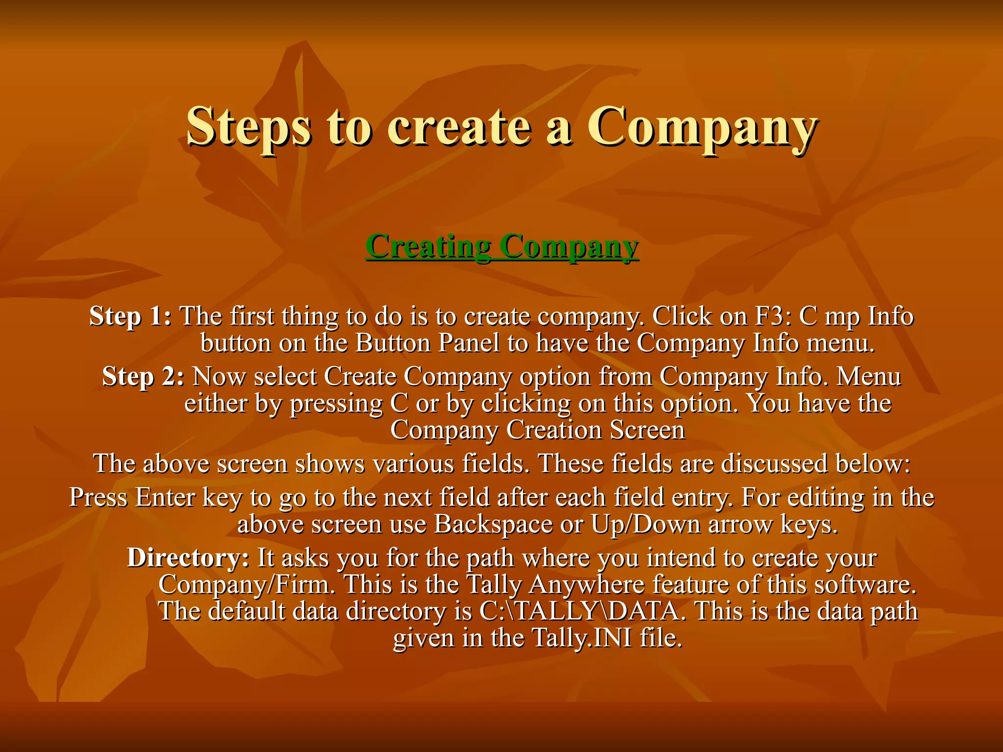 Steps to create a Company Creating Company Step 1:  The first thing to do is to create company. Click on F3: C mp Info button on the Button Panel to have the Company Info menu. Step 2:  Now select Create Company option from Company Info. Menu either by pressing C or by clicking on this option. You have the Company Creation Screen The above screen shows various fields. These fields are discussed below: Press Enter key to go to the next field after each field entry. For editing in the above screen use Backspace or Up/Down arrow keys. Directory:  It asks you for the path where you intend to create your Company/Firm. This is the Tally Anywhere feature of this software. The default data directory is C:\TALLY\DATA. This is the data path given in the Tally.INI file. Name:  Type the name of the Company/Firm you wish to promote. The number of characters in the name of the company is nit restricted to the visible length of the space for entry. Mailing Name & Address:  Type the full address of your Company/Firm. This address will appear in the reports. Statutory compliance for:  The Countries (India, Indonesia, Malaysia, and Singapore.UK) are the List of Countries. The statutory features & Base Currency Symbol are enabled in accordance with the country selected. Select India from this list of countries. State:  select the state from the drop down list of Indian states. PIN Code:  Type the Postal Index Number. Telephone Number:  Type office telephone number. E-Mail Address:  Type the E-mail address for the company. This e-mail ID will be used to e-mail documents, reports and data from Tally.  Currency Symbol:  type the currency symbol used in your business. Type Rs. for India. Maintain:  This is a compulsory entry. A window with two options pops up. The two options are as follows: Accounts Only: Select this if the business do not deal with any Inventory transaction, e.g. Professionals, Corporate offices Accounts-with-Inventory: It maintains both Financial Book of Accounts and Inventory. 11)  Financial year From:  Type the starting date of the financial year. Tally considers  12 months from the given date as financial year. Book beginning from:  Type the actual date on which the Business starting date and the accounts actually began. Tally vault Password:  Type a password if you wish to maintain company data in an encrypted form. Use Security Control:  This is a very attractive feature of Tally which set-up authority levels that decides the right of thr user for data manipulation. Use Tally Audit features: it tracks change in transactions or voucher and in ledger master that are more that 30  days old. Changes in Narration will not be traced by Tally Audit. This is a useful tool to detect tampered data, so type Yes to achieve this option. 15.   Base Currency Information:  the bottom of the screen is for currency information because Tally supports multi-currency. It has ability to deal with foreign exchanges and can convert the final reports in the currency desired. The base Currency is usually your country’s currency in which you may desire to record the transactions. By default, Tally maintains the book of accounts in the Base Currency. Base Currency Symbol: the symbol types here will be used in reports. You can type any symbol: $, Rs. GBP, US$, etc. An Indian Company will type Rs. In this field. Formal Name: type the full name of the currency of this option because Rs. May stand for Indian rupee as well as Nepalese Rupees. Similarly $ may be U.S. Dollars or Australian Dollars. You may have sister-companies in different countries. At time you may like to have consolidated reports for analysis. Consolidating accounts with such type of errors can never give you the right picture. Formal names of different companies to be consolidated are matched to have error-free results. Number of Decimal Places: this signifies the fractional part of a currency. Type number from 0 to 4. In India the fractional part is ‘paise’ so type 2 for an Indian Company. Show Amount in Million? Type Yes if you with the amount to be in million else type No for amount to be in lakhs and crores. Is symbol Suffix to Amount:- for an Indian company using Indian currency, type No because we prefix the symbol; e.g. Rs. 10001.75. But some countries write their countries as 3500Yen, 100Lira etc. that is the suffix the symbol. Put a SPACE between Amount and symbol? It is up to  you whether you want a space between the symbol and the first / last digit in amount, e.g. Rs. 100 (no space between symbol and amount) or Rs 100 ( space between symbol and amount))/ Step4: Press Y to accept all the entries. Now the company gets created which can be loaded from the company info. Menu as and when desired. The screen for selecting a shown in fig.  Loading /selecting a company:- A company can be selected only if it exists. For loading a company press Alt and F3 keys simultaneously to invoke Company Info. Menu. Select the option Select Company in this menu by pressing S. High light the company to be selected with the help of arrow key [Up arrow key () or Down arrow key () ] from the displayed List of Companies and press Enter. Shutting a Company:- Shutting a company means unloading it Press Alt and F3 simultaneously to invoke the Company info. Select Menu. Select the option Shut Company in this menu by pressing H. High light the company you wish to shut down from the list of Companies and press Enter Ledgers Ledgers are the actual account heads to which a transaction is identified. Ledgers are very important for voucher entries. In tally, Ledgers are allocated to certain groups for better control of the accounts. Steps to create Ledgers Gateway of Tally – accounts Inf. – Ledger or just press the highlighted alphabet L for this option.  Single ledger creation: - To create a ledger press the highlighted alphabet C or highlight create option in single ledger and press the enter key. You will get the following ledger creation screen. Name: Type a unique name for the ledger.  Alias: Give an alternate name to the ledger, if required. Under: The group classification of a ledger account is essential in tally. A group control is the usage of ledger accounts. The group classification of a ledger account can be altered anytime. Opening Balance: this is opening balance of the account taken from the previous year’s balance sheet.  Specify whether it is a debit or credit balance by typing the alphabets D or C. Tally follow normal accounting principles of debit balances for assets and credit. Balances for liabilities. Mailing and related details: You can give the complete name and address of the party accounts (sundry debtors, Sundry creditors, loans, advances) along with its Income Tax and sales Tax numbers. When this ledger is selected, Goods Inwards or Outward Vouchers and  Invoices take the addresses from here. Cost centres are applicable?  This is to  Maintain the Cost Centres . To invoke the Accounting Feature menu, just press F11 function key. Inventory values are affected?  Inventory values are affected in sales and purchase Ledgers. So activate this option on the F11: Features menu by typing Y for sales and Purchase Ledgers. Allocate to Cost-Centres:  we will have this option in the Ledger creation screen only if we have activated the option  Maintain Cost- Centres?  in the F11: features menu. Percentage of Tax:  Activate the option allow Invoicing? In the Company Features menu and Group the Ledger under Duties and Taxes of under its Subgroup or any Group for which Used For Calculation is activated. We will have to enter the Tax rate here. Finally accept it. (Single Ledger) Step 1 .  Press  F12   key  or on click in  F12: Configure  button on the Button panel.  You  will get the configuration screen . Step 2 . Now type  Y  to enable any of the options in the above screen. Step 3.  Also invoke the Company Feature screen by clicking on  F11:Features  button on the Button Panel or by pressing the function the key  F11 . The company feature screen gets displayed similarly. Step 4 . Activate the option in the above as per your need by typing  Y  against the option. Displaying ledgers:  Step 1. Gateway of Tally    Accounts Info.    Ledgers    Single    Display.  Step 2.  Now select the ledger from the popup list by highlighting it. Step 3.  And then press  the Enter key . Altering ledgers:  Step 1. Gateway of Tally    Accounts Info.    Ledgers    Single    Alter.  Step 2.  Now select the ledger from the popup list by highlighting it. Step 3.  And then press  the Enter key . Creating multiple ledgers: Step 1. Gateway of Tally    Accounts Info.    Ledgers    Multiple   Create.  Or just press the highlighted alphabet  R.  you will have the Ledger Creation screen. Under Group:  Type the name of the Group under which you desire to create the Ledger. If you select All Items for this field then you are permitted to create a new Group. Name of Ledger:  Type the Ledger name. Under:  It will take copy for the same Group name, which you have recently, selected for under Group field in the current screen. If under Group has All Items as its entry then this column is not skipped and you are allowed to specify a new group. Opening Balance: Type the opening Balance. Dr. /Cr: specify whether Debit or Credit balance. Displaying multiple ledgers: Step 1. Gateway of Tally    Accounts Info.    Ledgers    Multiple  Display. Alternative multiple ledgers: Step 1. Gateway of Tally    Accounts Info.    Ledgers    Multiple   Alter.  Step 2: Select the Ledger to be altered from the popup list of ledgers by highlighting it. Step3:  Then press the Enter key. You now have the ledger alteration screen on your Desktop Make desired change and accept it. Inventory Information Step 1.  When we create a Company after selecting Accounts-with-Inventory option, we see the following screen on my desktop, with enabled  Inventory Info in the menu. Select the  Inventory Info. Option from the above menu to learn the features related to Inventory Management. Step2.  Now press  Enter . An Inventory Info. Menu gets displayed on the desktop.  Creating Stock Groups: Gateway of Tally    Inventory info.    Stock Groups    Single    Create.  A screen is displayed. Name: Type the name of the stock group to be created.  Under: Audit consisting of existing stock groups pop-up. Selected Primary stock group if you are creating a new Stock Group. Can Quantities of items be ADDED? If the Stock Item Group Item Groups can be measured using the same unit then you can enable this option by pressing  Y . Finally, accept the screen by pressing  Y . Creating multiple Stock Groups: Gateway of Tally    Inventory info.    Stock Groups    Multiple   Create. Displaying multiple Stock Groups: Gateway of Tally    Inventory info.    Stock Groups    Multiple   Display. Altering multiple Stock Groups: Gateway of Tally    Inventory info.    Stock Groups    Multiple   Alter. Creating Stock Category: Step 1. Gateway of Tally    Inventory info.    Stock Category    Single    Create.   You have a stock Category creation screen on your desktop. Step 2. In this example you are creating stock Category Consumables under Primary. So fill the Information as shown above. Displaying Stock Category: Gateway of Tally    Inventory info.    Stock Category    Single    Display. Altering   Stock Category: Gateway of Tally    Inventory info.    Stock Category    Single     Altering. 2. Altering/Modifying Existing Company Press  Alt  and  F1  keys simultaneous to invoke the Company Info. Menu. Press  A  key to select the alter option from the company info. Menu. Highlights the Company you wish to alter from the list of Companies and press  Enter . You have Company Alteration screen on your desktop. Make the required changes and accept it. 