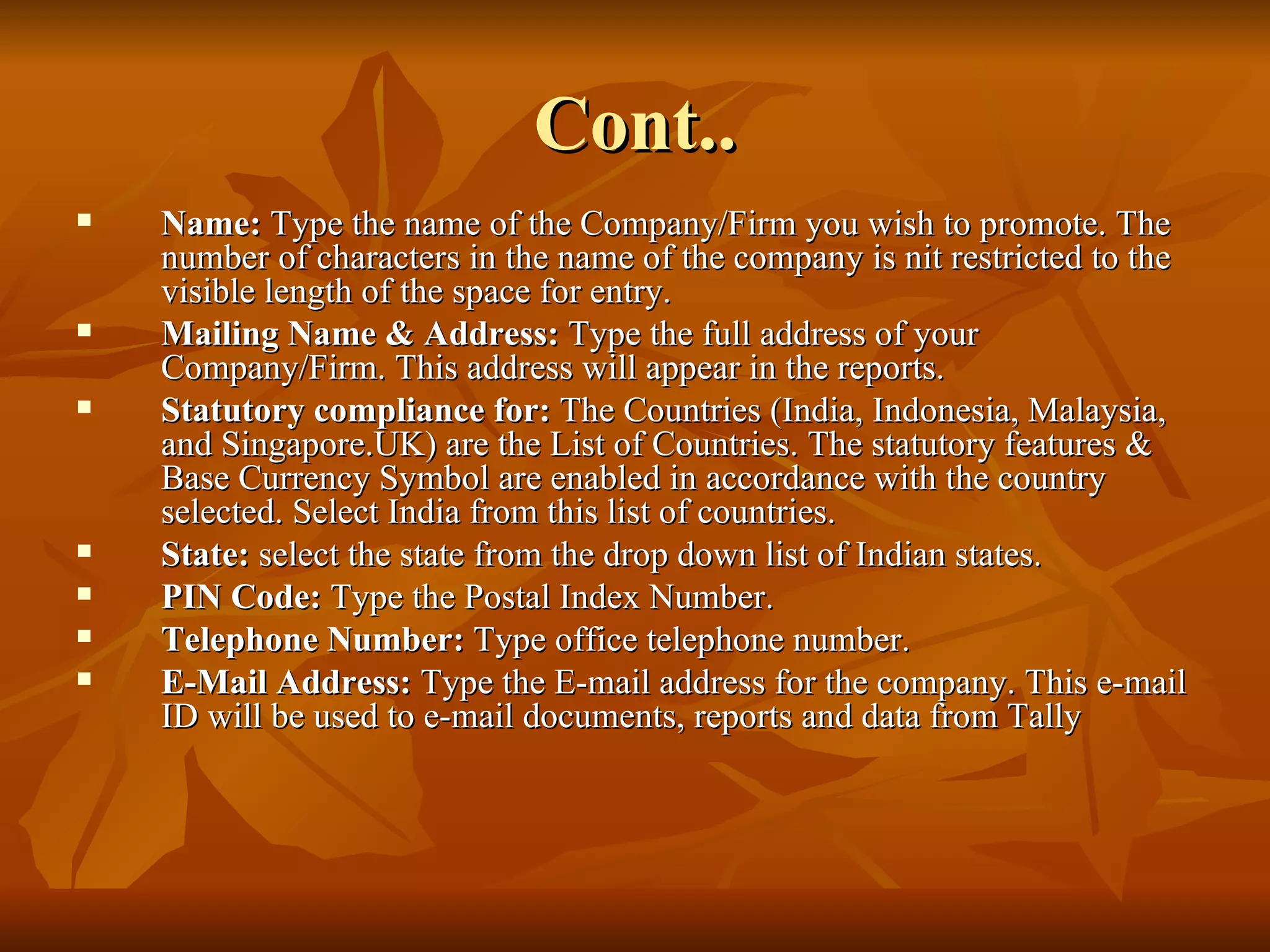 Cont.. Name:  Type the name of the Company/Firm you wish to promote. The number of characters in the name of the company is nit restricted to the visible length of the space for entry. Mailing Name & Address:  Type the full address of your Company/Firm. This address will appear in the reports. Statutory compliance for:  The Countries (India, Indonesia, Malaysia, and Singapore.UK) are the List of Countries. The statutory features & Base Currency Symbol are enabled in accordance with the country selected. Select India from this list of countries. State:  select the state from the drop down list of Indian states. PIN Code:  Type the Postal Index Number. Telephone Number:  Type office telephone number. E-Mail Address:  Type the E-mail address for the company. This e-mail ID will be used to e-mail documents, reports and data from Tally  
