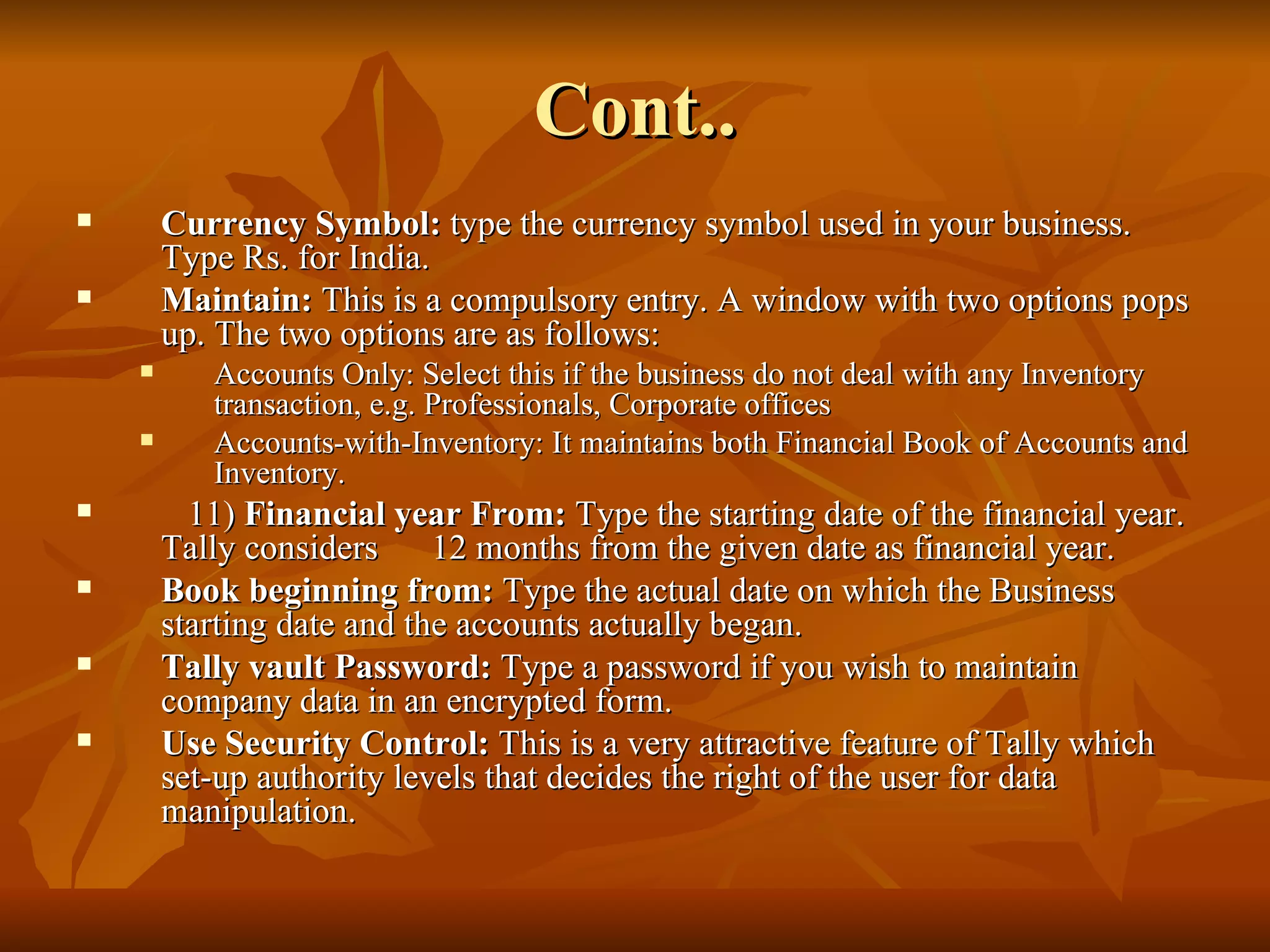 Cont.. Currency Symbol:  type the currency symbol used in your business. Type Rs. for India. Maintain:  This is a compulsory entry. A window with two options pops up. The two options are as follows: Accounts Only: Select this if the business do not deal with any Inventory transaction, e.g. Professionals, Corporate offices Accounts-with-Inventory: It maintains both Financial Book of Accounts and Inventory. 11)  Financial year From:  Type the starting date of the financial year. Tally considers  12 months from the given date as financial year. Book beginning from:  Type the actual date on which the Business starting date and the accounts actually began. Tally vault Password:  Type a password if you wish to maintain company data in an encrypted form. Use Security Control:  This is a very attractive feature of Tally which set-up authority levels that decides the right of the user for data manipulation. 