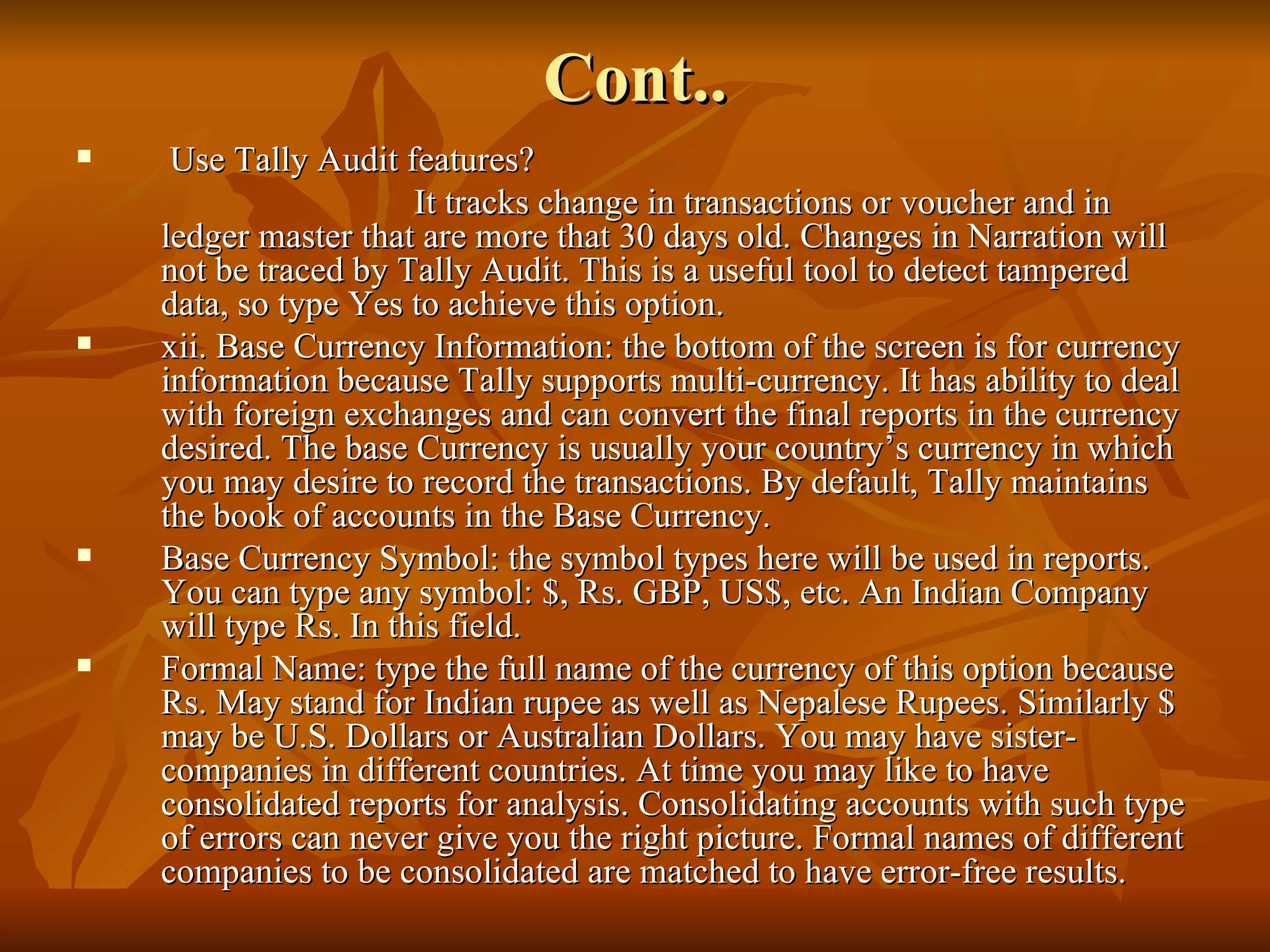 Cont.. Use Tally Audit features? It tracks change in transactions or voucher and in ledger master that are more that 30 days old. Changes in Narration will not be traced by Tally Audit. This is a useful tool to detect tampered data, so type Yes to achieve this option. xii. Base Currency Information: the bottom of the screen is for currency information because Tally supports multi-currency. It has ability to deal with foreign exchanges and can convert the final reports in the currency desired. The base Currency is usually your country’s currency in which you may desire to record the transactions. By default, Tally maintains the book of accounts in the Base Currency. Base Currency Symbol: the symbol types here will be used in reports. You can type any symbol: $, Rs. GBP, US$, etc. An Indian Company will type Rs. In this field. Formal Name: type the full name of the currency of this option because Rs. May stand for Indian rupee as well as Nepalese Rupees. Similarly $ may be U.S. Dollars or Australian Dollars. You may have sister-companies in different countries. At time you may like to have consolidated reports for analysis. Consolidating accounts with such type of errors can never give you the right picture. Formal names of different companies to be consolidated are matched to have error-free results. 