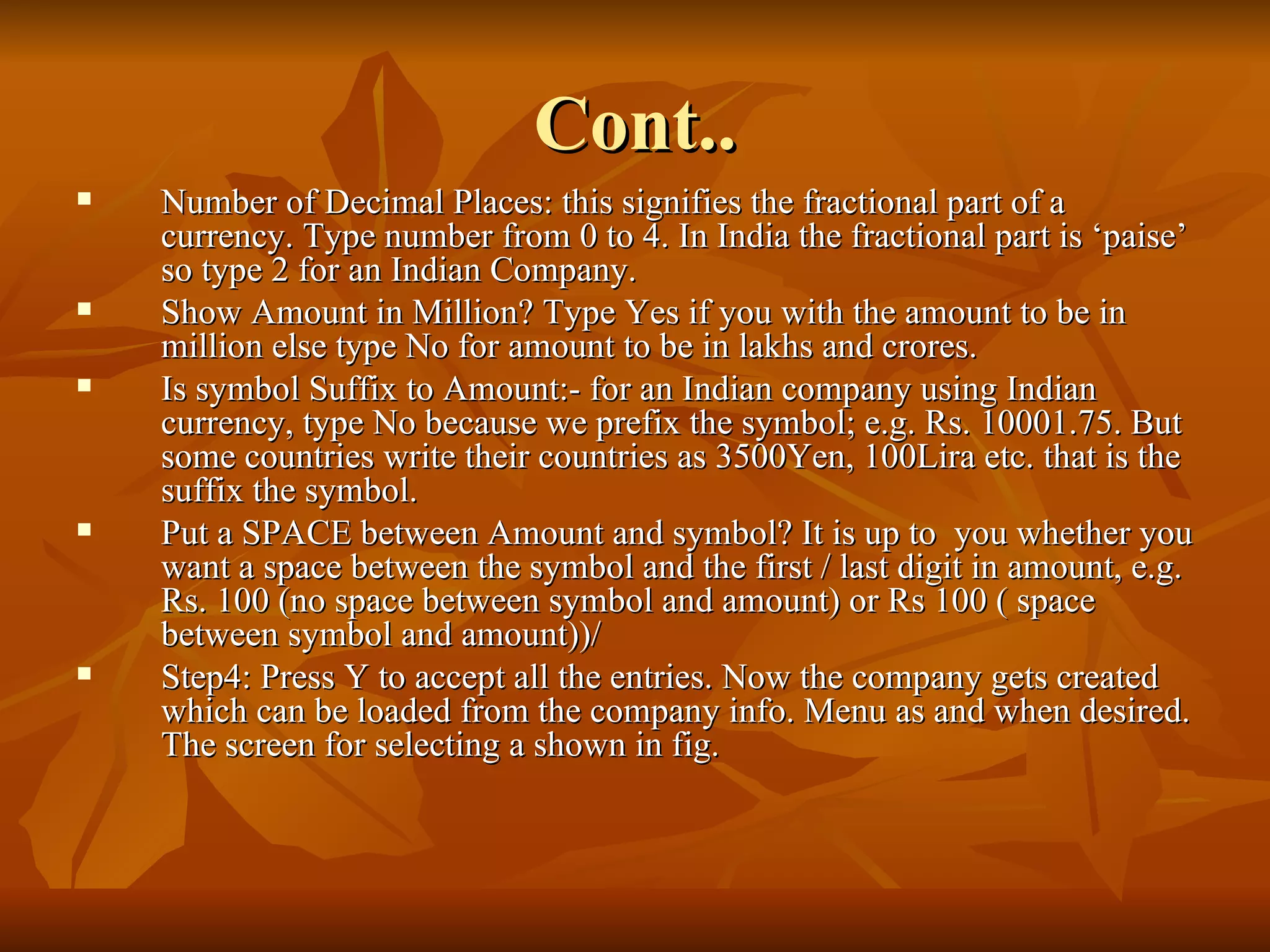 Cont.. Number of Decimal Places: this signifies the fractional part of a currency. Type number from 0 to 4. In India the fractional part is ‘paise’ so type 2 for an Indian Company. Show Amount in Million? Type Yes if you with the amount to be in million else type No for amount to be in lakhs and crores. Is symbol Suffix to Amount:- for an Indian company using Indian currency, type No because we prefix the symbol; e.g. Rs. 10001.75. But some countries write their countries as 3500Yen, 100Lira etc. that is the suffix the symbol. Put a SPACE between Amount and symbol? It is up to  you whether you want a space between the symbol and the first / last digit in amount, e.g. Rs. 100 (no space between symbol and amount) or Rs 100 ( space between symbol and amount))/ Step4: Press Y to accept all the entries. Now the company gets created which can be loaded from the company info. Menu as and when desired. The screen for selecting a shown in fig. 