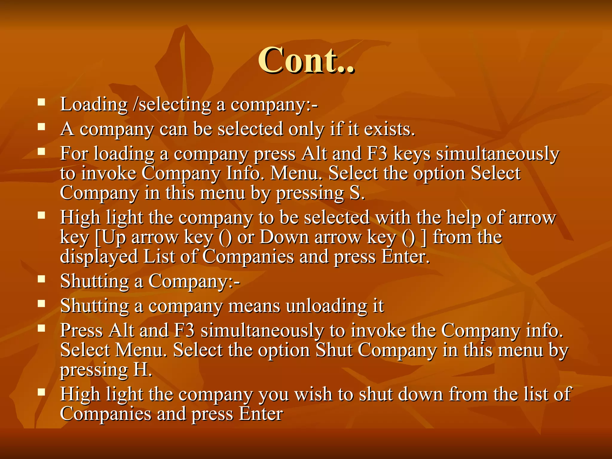Cont.. Loading /selecting a company:- A company can be selected only if it exists. For loading a company press Alt and F3 keys simultaneously to invoke Company Info. Menu. Select the option Select Company in this menu by pressing S. High light the company to be selected with the help of arrow key [Up arrow key () or Down arrow key () ] from the displayed List of Companies and press Enter. Shutting a Company:- Shutting a company means unloading it Press Alt and F3 simultaneously to invoke the Company info. Select Menu. Select the option Shut Company in this menu by pressing H. High light the company you wish to shut down from the list of Companies and press Enter 