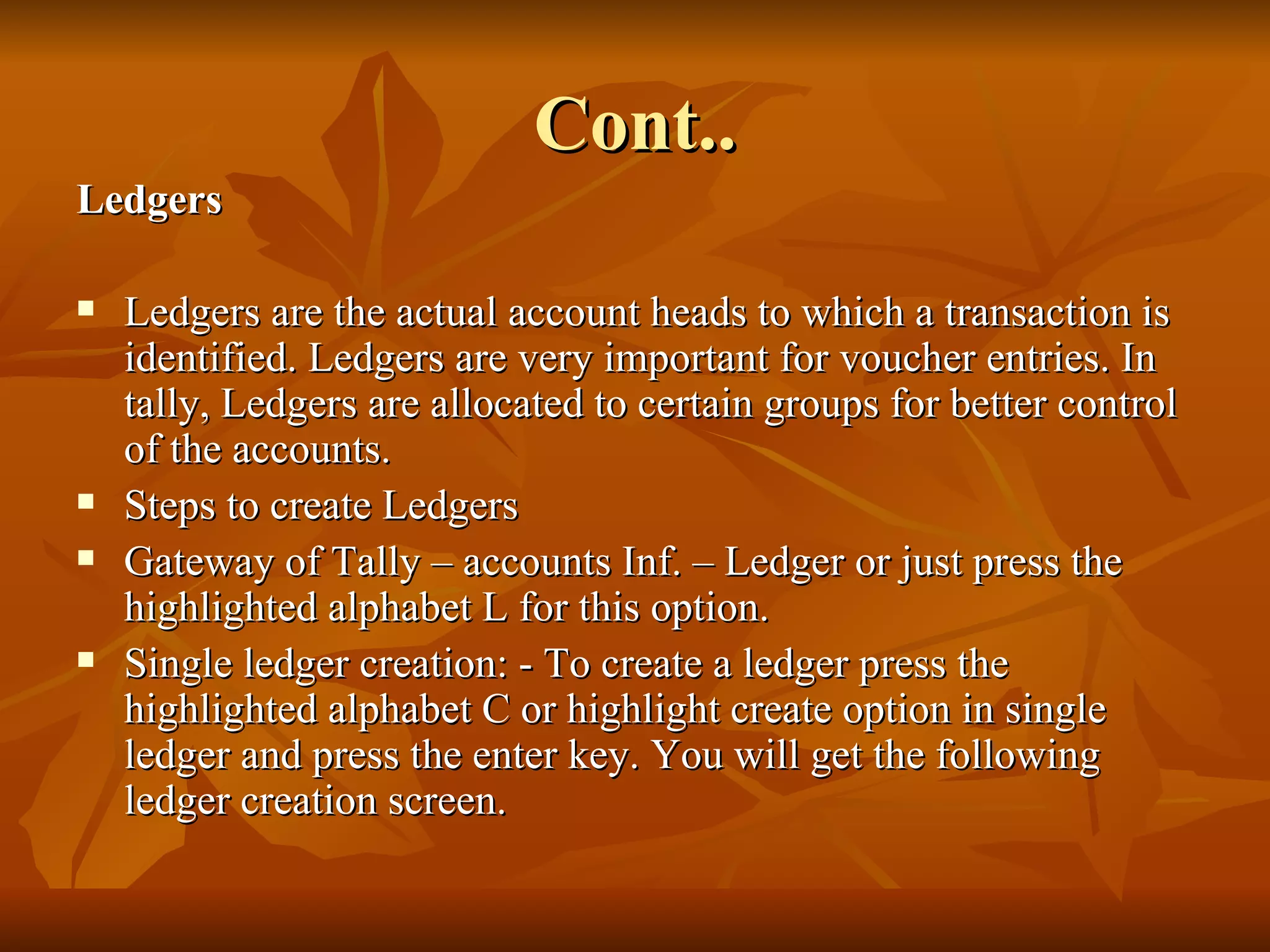 Cont.. Ledgers Ledgers are the actual account heads to which a transaction is identified. Ledgers are very important for voucher entries. In tally, Ledgers are allocated to certain groups for better control of the accounts. Steps to create Ledgers Gateway of Tally – accounts Inf. – Ledger or just press the highlighted alphabet L for this option.  Single ledger creation: - To create a ledger press the highlighted alphabet C or highlight create option in single ledger and press the enter key. You will get the following ledger creation screen. 