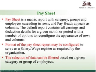 Pay Sheet Pay Sheet  is a matrix report with category, groups and employees cascading in rows, and Pay Heads appears as columns. The default report contains all earnings and deduction details for a given month or period with a number of options to reconfigure the appearance of rows and columns.  Format of the pay sheet report may be configured  to serve as a Salary/Wage register as required by the organization.  The selection of data can be filtered  based on a given category or group of employees. 