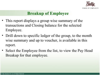 Breakup of Employee This report displays a group wise summary of the transactions and Closing balance for the selected Employee.  Drill down to specific ledger of the group, to the month wise summary and up to voucher, is available in this report. Select the Employee from the list, to view the Pay Head Breakup for that employee. 