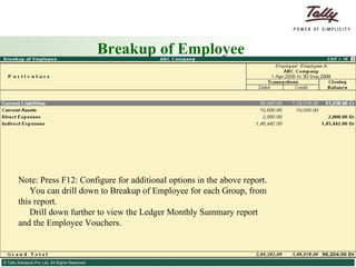 Breakup of Employee Note: Press F12: Configure for additional options in the above report. You can drill down to Breakup of Employee for each Group, from this report. Drill down further to view the Ledger Monthly Summary report and the Employee Vouchers. 