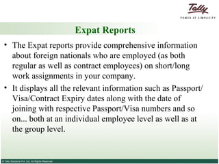 Expat Reports The Expat reports provide comprehensive information about foreign nationals who are employed (as both regular as well as contract employees) on short/long work assignments in your company.  It displays all the relevant information such as Passport/Visa/Contract Expiry dates along with the date of joining with respective Passport/Visa numbers and so on... both at an individual employee level as well as at the group level. 