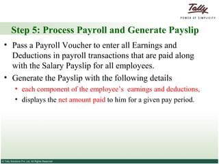 Step 5: Process Payroll and Generate Payslip Pass a Payroll Voucher to enter all Earnings and Deductions in payroll transactions that are paid along with the Salary Payslip for all employees. Generate the Payslip with the following details each component of the employee’s  earnings and deductions, displays the  net amount paid  to him for a given pay period. 