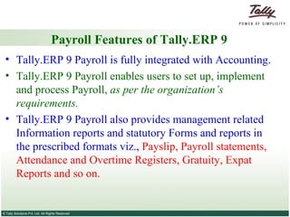 Payroll Features of Tally.ERP 9 Tally.ERP 9 Payroll is fully integrated with Accounting. Tally.ERP 9 Payroll enables users to set up, implement and process Payroll,  as per the organization’s requirements.  Tally.ERP 9 Payroll also provides management related Information reports and statutory Forms and reports in the prescribed formats viz.,  Payslip, Payroll statements, Attendance and Overtime Registers, Gratuity, Expat Reports and so on. 