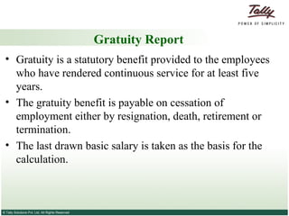 Gratuity Report Gratuity is a statutory benefit provided to the employees who have rendered continuous service for at least five years.  The gratuity benefit is payable on cessation of employment either by resignation, death, retirement or termination.  The last drawn basic salary is taken as the basis for the calculation. 