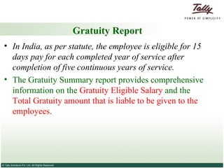 Gratuity Report In India, as per statute, the employee is eligible for 15 days pay for each completed year of service after completion of five continuous years of service. The Gratuity Summary report provides comprehensive information on the  Gratuity Eligible Salary  and the  Total Gratuity amount that is liable to be given to the employees. 