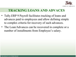 TRACKING LOANS AND ADVACES Tally.ERP 9 Payroll facilitates tracking of loans and advances paid to employees and allow defining simple to complex criteria for recovery of such advances.  The Loan/Advances can be recovered in complete or a number of installments from Employee’s salary.  