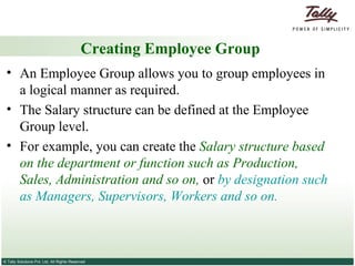 Creating Employee Group An Employee Group allows you to group employees in a logical manner as required. The Salary structure can be defined at the Employee Group level.  For example, you can create the  Salary structure based on the department or function such as Production, Sales, Administration and so on,  or  by designation such as Managers, Supervisors, Workers and so on. 