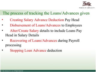 The process of tracking the Loans/Advances given Creating Salary Advance Deduction  Pay Head Disbursement of Loans/Advances  to Employees Alter/Create Salary  details to include Loans Pay  Head in Salary Details Recovering of Loans/Advances  during Payroll  processing Stopping Loan Advance  deduction 