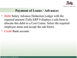 Payment of Loans / Advances Debit  Salary Advance Deduction Ledger with the required amount (Tally.ERP 9 displays a sub-form to allocate this debit to a Cost Centre. Select the required employee name and accept the sub-form). Credit  Bank account. 